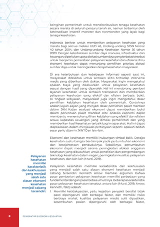 8 PENGANTAR EKONOMI KESEHATAN
keinginan pemerintah untuk mendistribusikan tenaga kesehatan
secara merata di seluruh penjuru tanah air, namun terbentur oleh
ketersediaan insentif moneter dan nonmoneter yang layak bagi
tenaga kesehatan.
Indonesia berikrar untuk memberikan pelayanan kesehatan yang
merata bagi semua melalui UUD 45, Undang-undang SJSN Nomor
40 tahun 2004, dan Undang-undang Kesehatan Nomor 36 tahun
2009. Dengan keterbatasan sumber daya manusia, infrastruktur dan
keuangan,diperlukanupayaalokasisumberdayayangterbatastersebut
untuk menjamin pemerataan pelayanan kesehatan dan efisiensi. Ilmu
ekonomi kesehatan dapat menunjang pemilihan prioritas alokasi
sumber daya untuk meningkatkan derajat kesehatan masyarakat.
Di era keterbukaan dan kebebasan informasi seperti saat ini,
masyarakat difasilitasi untuk semakin kritis terhadap intervensi
medis yang diberikan oleh dokter. Masyarakat ingin mengetahui
apakah biaya yang dikeluarkan untuk pelayanan kesehatan
sesuai dengan hasil yang diperoleh. Hal ini mendorong pemberi
layanan kesehatan untuk semakin transparan dan memberikan
pelayanan kesehatan yang efektif dan efisien berbasis bukti.
Di tingkat kebijakan, masyarakat juga ingin mengetahui dasar
pemilihan kebijakan kesehatan oleh pemerintah. Contohnya
adalah kajian-kajian yang menjadi dasar pemilihan paket manfaat
dalam JKN. Kajian evaluasi ekonomi dapat memberikan bukti
dalam penentuan paket manfaat JKN. Analisis ekonomi dapat
membantu menentukan pilihan kebijakan yang efektif dan efisien
sesuai kapasitas keuangan yang dimiliki pemerintah dan yang
memberikan hasil kesehatan terbaik bagi masyarakat. Hal ini dapat
diaplikasikan dalam menjawab pertanyaan seperti: Apakah bedah
sesar perlu dijamin JKN? Dan lain-lain.
Ekonomi dan kesehatan memiliki hubungan timbal balik. Derajat
kesehatan suatu bangsa berdampak pada pertumbuhan ekonomi
dan kesejahteraan penduduknya. Sebaliknya, pertumbuhan
ekonomi dapat menjadi sarana peningkatan alokasi anggaran
kesehatan yang dibutuhkan untuk penelitian dan pengembangan
teknologi kesehatan dalam negeri, peningkatan kualitas pelayanan
kesehatan, dan lain-lain (Murti, 2019).
Pelayanan kesehatan memiliki karakteristik dan kekhususan
yang menjadi salah satu alasan ekonomi kesehatan menjadi
cabang tersendiri. Kenneth Arrow memiliki argumen bahwa
pasar pemberian pelayanan kesehatan memiliki perbedaan yang
fundamentaldenganpasarbebasumumnya.Beberapakarakteristik
pasar pelayanan kesehatan tersebut antara lain (Murti, 2019; Arrow,
Kenneth, 1963) adalah:
1.	 Memiliki ketidakpastian, yaitu kejadian penyakit bersifat tidak
pasti dipengaruhi oleh berbagai faktor, dan memiliki risiko
berbiaya mahal, kualitas pelayanan medis sulit dipastikan,
kesembuhan pasien dipengaruhi oleh berbagai faktor,
Pelayanan
kesehatan
memiliki
karakteristik
dan kekhususan
yang menjadi
salah satu
alasan ekonomi
kesehatan
menjadi cabang
tersendiri.
 