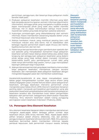 9
INTRODUKSI EKONOMI KESEHATAN
permintaan, penggunaan, dan besarnya biaya pelayanan medis
bersifat tidak pasti;
2.	 Produsen pelayanan kesehatan memiliki informasi yang lebih
baik daripada penerima layanan asimetri informasi (asymmetric
information), sehingga pihak yang mengetahui kualitas produk
dapat memanipulasi pihak yang tidak atau sedikit memiliki
informasi. Hal ini dapat menimbulkan bahaya moral (moral
hazard) dan seleksi yang tidak diinginkan (adverse selection)
3.	 Hubungan prinsipal-agen yang dilatarbelakangi oleh asimetri
informasi. Pasien memberikan wewenang kepada dokter untuk
membuat keputusan atas nama pasien;
4.	 Adanya hambatan masuk, yang membuat pesaing baru sulit
memasuki industri atau area bisnis. Hal ini diakibatkan oleh
berbagai regulasi pemerintah seperti pajak khusus dan lisensi,
loyalitas konsumen, dan lain-lain
5.	 Padat karya berupa kecenderungan pembentukan spesialis dan
sub spesialis yang menyebabkan komponen biaya pelayanan
kesehatan semakin besar Adanya eksternalitas atau akibat tidak
langsung dari penggunaan pelayanan kesehatan yang dialami
pihak ketiga yang tidak terlibat dalam transaksi. Contohnya
eksternalitas positif, yaitu pembangunan rumah sakit yang
tidak hanya bermanfaat bagi pasien, namun juga menciptakan
lapangan pekerjaan bagi masyarakat.
6.	 Adanyaintervensipemerintahyangdapatmembantumenurunkan
biaya pelayanan kesehatan, memperluas cakupan asuransi
kesehatan, dan memperbaiki akses pelayanan kesehatan dengan
mengoreksi kegagalan pasar dan memberikan subsidi biaya.
Karakteristik-karakteristik di atas dapat menyebabkan pasar
bebas gagal mengalokasikan sumber daya secara efisien yang
disebut kegagalan pasar (market failure) dalam pasar pelayananan
kesehatan, sehingga diperlukan intervensi pemerintah untuk
mengoreksi pasar bebas (Murti, 2019). Ekonomi kesehatan berperan
penting dalam menjawab permasalahan-permasalahan yang ada
padasistemkesehatanyangdiakibatkanolehkarakteristikpelayanan
kesehatan tersebut dan memberikan bukti dalam pengambilan
kebijakan oleh pemerintah. Sebagaimana dikemukakan Hasbullah
Thabrany, “Ilmu ekonomi kesehatan adalah tulang punggung
peningkatan sistem kesehatan Indonesia” (Thabrany, 2020).
1.4. 	Penerapan Ilmu Ekonomi Kesehatan
Ilmu ekonomi kesehatan berperan dalam memberikan pemahaman
mengenai aspek-aspek dalam berbagai pilihan sumber daya
kesehatan (Murti, 2019; Arrow, Kenneth, 1963). Aspek-aspek dalam
pilihan tersebut adalah efisiensi, efektivitas, nilai, dan perilaku
pengguna layanan kesehatan (Arrow & Kenneth, 1963). Ilmu ekonomi
kesehatan bermanfaat dalam memberikan informasi kepada
pembuat keputusan, baik pemerintah maupun swasta, tentang
Ekonomi
kesehatan
berperan penting
dalam menjawab
permasalahan-
permasalahan
yang ada pada
sistem kesehatan
yang diakibatkan
oleh karakteristik
pelayanan
kesehatan
tersebut dan
memberikan
bukti dalam
pengambilan
kebijakan oleh
pemerintah.
 