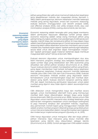10 PENGANTAR EKONOMI KESEHATAN
pilihan yang efisien dan adil untuk memenuhi kebutuhan kesehatan
serta kesejahteraan individu dan masyarakat (Arrow, Kenneth J.,
1963). Dalam penerapannya, ekonomi kesehatan memiliki beberapa
metode yang sering digunakan, antara lain economic reasoning,
evaluasi ekonomi (menggunakan cost benefit analysis (CBA),
cost effective analysis (CEA), cost utility analysis (CUA), atau cost
minimization analysis (CMA)), costing, ekonometrik, dan lain-lain.
Economic reasoning adalah kerangka pikir yang dapat membantu
dalam pembuatan keputusan. Beberapa contoh prinsip dalam
economic reasoning adalah: setiap orang membuat pilihan yang
palingmenguntungkan,perilakumanusiadipengaruhiolehperaturan/
regulasi, insentif, biaya, dan konsekuensi pilihan di masa depan; biaya
adalahinsentifyangpalingberpengaruh.Contohpenerapaneconomic
reasoning dalam sektor kesehatan antara lain membantu perumusah
masalah atau hipotesis kajian seperti “apakah perlindungan kebijakan
secara ketat untuk obat originator dapat meningkatkan inovasi?”
dan “apakah penerapan pajak makanan berlemak dapat membuat
masyarakat lebih sehat?” (Arrow & Kenneth, 1963).
Evaluasi ekonomi digunakan untuk membandingkan dua atau
lebih intervensi, program, strategi, atau kebijakan kesehatan dari
aspek sumber daya yang dialokasikan dan efek (outcome) yang
dihasilkan dari pilihan-pilihan tersebut (Drummond, et al., 2005).
Tujuan evaluasi ekonomi adalah mendapatkan pilihan yang efisien,
yang dapat memberikan hasil terbaik terhadap status kesehatan
atau pelayanan kesehatan. Evaluasi ekonomi memiliki beberapa
metode, yaitu CBA, CMA, CEA, dan CUA (Trisnantoro, 2018). Evaluasi
ekonomi merupakan metode analisis yang digunakan dalam
farmakoekomi untuk membandingkan biaya dan manfaat obat-
obatan yang dipilih. Evaluasi ekonomi berperan penting dalam
PTK dan dapat mendukung pembuatan keputusan untuk paket
manfaat yang dijamin atau tidak dijamin dalam asuransi/jaminan
kesehatan.
CBA dilakukan untuk menganalisis biaya dan manfaat secara
agregat, untuk membedakan alternatif mana yang mempunyai
manfaat lebih besar dibandingkan dengan biaya yang terjadi
(Arrow & Kenneth, 1963; Drummond, et al., 2005). Secara umum CBA
digunakan untuk memilih intervensi atau strategi kesehatan yang
optimal dan mengetahui kesediaan untuk membayar (willingness
to pay) intervensi tersebut dari perspektif individu, organisasi,
atau pemerintah. Contoh kajian yang menggunakan metode CBA
adalah analisis manfaat program dibanding biaya yang dikeluarkan
untuk intervensi kekerdilan dalam menginformasikan peningkatan
dan tindak lanjut implementasi program (Qureshy, et. al., 2013).
CMA hanya digunakan untuk mengukur efek dari biaya pilihan-
pilihan intervensi. Opsi intervensi yang diukur memiliki efek
kesehatan yang identik atau diasumsikan sebagai identik
(Drummond, et al., 2005). Contoh penggunaan CMA adalah analisis
Economic
reasoning adalah
kerangka pikir
yang dapat
membantu dalam
pembuatan
keputusan.
 