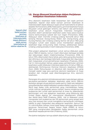 12 PENGANTAR EKONOMI KESEHATAN
1.5. 	Peran Ekonomi Kesehatan dalam Perjalanan
Kebijakan Kesehatan Indonesia
Ilmu ekonomi kesehatan tidak terpisahkan dari topik jaminan
kesehatan. Sejarah cikal bakal warisan jaminan kesehatan di
Indonesia telah dapat ditelusuri sejak zaman kolonialisme di sekitar
abadke-19(Trisnantoro,2018).Padasaatitu,jaminankesehatanhanya
ditujukan untuk golongan tertentu dan belum ada pemerataan
kesehatan untuk seluruh masyarakat. Indonesia mengalami
kesulitan dalam pendanaan kesehatan pada masa pasca-revolusi
karena berkurangnya subsidi dari luar negeri (Trisnantoro, 2018).
Walaupun telah memiliki Undang-undang Nomor18 tahun 1953
tentang Merawat Orang-Orang Miskin dan Orang-Orang yang
Kurang Mampu dan Undang-undang Nomor 48 tahun 1953 yang
mengatur rumah sakit swasta untuk memberikan pelayanan
kesehatan bagi orang-orang tidak mampu, pelaksanaan kedua
Undang-undang tersebut masih tidak jelas (Trisnantoro, 2018).
Pilot project pelayanan kesehatan untuk semua dilakukan pada
tahun 1960 di Jakarta, namun masih ditemukan berbagai kendala
dan kekurangan dalam implementasinya (Trisnantoro, 2018). Di
tahun 1974, dibentuklah Dana Sehat, yaitu dana yang dikumpulkan
dan dihimpun dari berbagai kelompok masyarakat dan digunakan
oleh masyarakat untuk pemeliharaan kesehatan (Thabrany, 2020).
Hal ini menunjukkan bahwa upaya-upaya pembentukan jaminan
kesehatan sudah dilakukan Indonesia sejak lama. Di tahun 1980-an,
didirikanlah Perhimpunan Peminat Ekonomi Kesehatan (PPEKI)
(Gani, 2020). Perkumpulan ini dibentuk oleh Ascobat Gani yang
menjadi wadah bagi para peminat ekonomi kesehatan di masa
tersebut dan menjadi awal dikembangkannya ilmu ekonomi
kesehatan.
Penerapan ilmu ekonomi di Indonesia semakin nyata dengan adanya
perubahan-perubahan kebijakan kesehatan pada tahun 1990-an
berkaitan dengan situasi ekonomi pada saat itu. Salah satu kebijakan
yang diberlakukan adalah kebijakan swadana Badan Layanan Umum
(BLU) bagi faskes milik pemerintah yang membolehkan faskes
untuk mencari penghasilan secara mandiri. Karena rendahnya tarif
puskesmas dan rumah sakit pemerintah di masa itu, dilakukanlah
perhitungan unit cost pelayanan kesehatan yang didukung oleh
United States Agency for International Development (USAID)
dan World Bank (WB) (Thabrany, 2020). Hal ini dilakukan untuk
mengoreksi tarif puskesmas dan RS pemerintah yang sangat kecil
atau cost recovery dan untuk mengetahui kemampuan membayar
(ability to pay) masyarakat atas pelayanan kesehatan. Namun hal
ini menimbulkan bahaya moral pada faskes sehingga dibentuklah
peraturan Penerimaan Negara Bukan Pajak (PNBP) di tahun
1997 yang mengharuskan pendapatan faskes pemerintah untuk
diserahkan kepada pemerintah (Thabrany, 2020).
Perubahan kebijakan lainnya adalah dibentuknya Undang-undang
Sejarah cikal
bakal warisan
jaminan
kesehatan di
Indonesia telah
dapat ditelusuri
sejak zaman
kolonialisme di
sekitar abad ke-19.
 