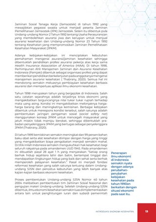 13
INTRODUKSI EKONOMI KESEHATAN
Jaminan Sosial Tenaga Kerja (Jamsostek) di tahun 1992 yang
mewajibkan pegawai swasta untuk menjadi peserta Jaminan
Pemeliharaan Jamsostek (JPK) Jamsostek. Selain itu dibentuk pula
Undang-undang Nomor 2 Tahun 1992 tentang Usaha Perasuransian
yang membolehkan asuransi jiwa dan kerugian untuk menjual
asuransi kesehatan dan Undang-undang Nomor 23 Tahun 1992
tentang Kesehatan yang mempromosikan Jaminan Pemelihataan
Kesehatan Masyarakat (JPKM).
Adanya kebijakan-kebijakan ini menciptakan kebutuhan
pemahaman mengenai asuransi/jaminan kesehatan sehingga
dibentuklah pendidikan profesi asuransi pekerja atas kerja sama
Health Insurance Association of America (HIAA). Di tahun 1998,
Perhimpunan Ahli Manajemen Jaminan dan Asuransi Kesehatan
Indonesia (Pamjaki) dibentuk sebagai organisasi profesi yang dapat
memberikanpendidikanberkelanjutanpadaanggotanyamengenai
manajemen asuransi kesehatan ( Thabrany, 2020). Semua hal ini
mendorong semakin meluasnya pembiayaan kesehatan berbasis
asuransi dan memperluas aplikasi ilmu ekonomi kesehatan.
Tahun 1998 merupakan tahun yang bergejolak di Indonesia. Salah
satu catatan sejarahnya adalah terjadinya krisis ekonomi yang
mengakibatkan terguncangnya nilai tukar tukar rupiah terhadap
mata uang asing. Kondisi ini mengakibatkan melonjaknya harga-
harga barang dan meningkatnya kemisinan. Berbagai kebijakan
dibentuk untuk merespons kondisi tersebut, salah satunya adalah
pembentukan jaringan pengaman sosial (social safety net)
menggunakan konsep JPKM untuk mencegah masyarakat yang
jatuh miskin tidak mampu berobat, sehingga dibentuklah pra-
badan penyelenggara JPKM yang bertugas sebagai penyelenggara
JPKM (Thabrany, 2020).
Di tahun 1999 kemiskinan semakin meningkat dan 99 persen bahan
baku obat serta alat kesehatan diimpor dengan harga yang tinggi
yang mengakibatkan biaya pengobatan menjadi semakin mahal.
Di titik inilah Indonesia semakin mengukuhkan hak kesehatan bagi
seluruh rakyatnya pada amandemen UUD 1945. Pada amandemen
ini dibuatlah pasal 28 ayat 1 h yang menyatakan “Setiap orang
berhak hidup sejahtera lahir dan batin, bertempat tinggal dan
mendapatkan lingkungan hidup yang baik dan sehat serta berhak
memperoleh pelayanan kesehatan.” Pasal ini menjadi fondasi
reformasi kesehatan yang salah satunya tertuang dalam Undang-
undang SJSN dan pencetus kebutuhan yang lebih banyak atas
kajian-kajian berbasis ekonomi kesehatan.
Proses pembentukan Undang-undang SJSN Nomor 40 tahun
2004 melibatkan pembentukan tim Jaminan Sosial Nasional dan
pengujian materi Undang-undang. Setelah Undang-undang SJSN
dibentuk,ilmuekonomikesehatansemakinluasdiimplementasikan
antara lain untuk penghitungan iuran dan subsidi pemerintah
Penerapan
ilmu ekonomi
di Indonesia
semakin nyata
dengan adanya
perubahan-
perubahan
kebijakan
kesehatan pada
tahun 1990an
berkaitan dengan
situasi ekonomi
pada saat itu.
 