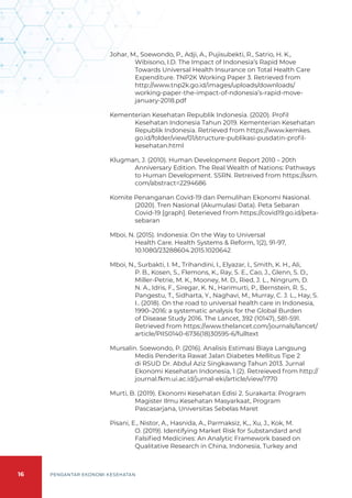 16 PENGANTAR EKONOMI KESEHATAN
Johar, M., Soewondo, P., Adji, A., Pujisubekti, R., Satrio, H. K.,
Wibisono, I.D. The Impact of Indonesia’s Rapid Move
Towards Universal Health Insurance on Total Health Care
Expenditure. TNP2K Working Paper 3. Retrieved from
http://www.tnp2k.go.id/images/uploads/downloads/
working-paper-the-impact-of-ndonesia’s-rapid-move-
january-2018.pdf
Kementerian Kesehatan Republik Indonesia. (2020). Profil
Kesehatan Indonesia Tahun 2019. Kementerian Kesehatan
Republik Indonesia. Retrieved from https://www.kemkes.
go.id/folder/view/01/structure-publikasi-pusdatin-profil-
kesehatan.html
Klugman, J. (2010). Human Development Report 2010 – 20th
Anniversary Edition. The Real Wealth of Nations: Pathways
to Human Development. SSRN. Retreived from https://ssrn.
com/abstract=2294686
Komite Penanganan Covid-19 dan Pemulihan Ekonomi Nasional.
(2020). Tren Nasional (Akumulasi Data). Peta Sebaran
Covid-19 [graph]. Reterieved from https://covid19.go.id/peta-
sebaran
Mboi, N. (2015). Indonesia: On the Way to Universal
Health Care. Health Systems & Reform, 1(2), 91-97,
10.1080/23288604.2015.1020642
Mboi, N., Surbakti, I. M., Trihandini, I., Elyazar, I., Smith, K. H., Ali,
P. B., Kosen, S., Flemons, K., Ray, S. E., Cao, J., Glenn, S. D.,
Miller-Petrie, M. K., Mooney, M. D., Ried, J. L., Ningrum, D.
N. A., Idris, F., Siregar, K. N., Harimurti, P., Bernstein, R. S.,
Pangestu, T., Sidharta, Y., Naghavi, M., Murray, C. J. L., Hay, S.
I.. (2018). On the road to universal health care in Indonesia,
1990–2016: a systematic analysis for the Global Burden
of Disease Study 2016. The Lancet, 392 (10147), 581-591.
Retrieved from https://www.thelancet.com/journals/lancet/
article/PIIS0140-6736(18)30595-6/fulltext
Mursalin. Soewondo, P. (2016). Analisis Estimasi Biaya Langsung
Medis Penderita Rawat Jalan Diabetes Mellitus Tipe 2
di RSUD Dr. Abdul Aziz Singkawang Tahun 2013. Jurnal
Ekonomi Kesehatan Indonesia, 1 (2). Retreieved from http://
journal.fkm.ui.ac.id/jurnal-eki/article/view/1770
Murti, B. (2019). Ekonomi Kesehatan Edisi 2. Surakarta: Program
Magister Ilmu Kesehatan Masyarkaat, Program
Pascasarjana, Universitas Sebelas Maret
Pisani, E., Nistor, A., Hasnida, A., Parmaksiz, K,., Xu, J., Kok, M.
O. (2019). Identifying Market Risk for Substandard and
Falsified Medicines: An Analytic Framework based on
Qualitative Research in China, Indonesia, Turkey and
 