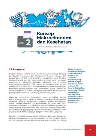 19
KONSEP MAKROEKONOMI DAN KESEHATAN
BAB
2
Konsep
Makroekonomi
dan Kesehatan
Adrianna Bella dan Abdillah Ahsan
2.1. Pengantar
Berbeda dengan konsep mikroekonomi yang mempelajari tentang
pembuatan keputusan dan transaksi di tingkat individu dan
perusahaan, konsep makroekonomi merupakan studi tentang
ekonomi secara luas dan pada tingkat agregat, yang mencakup
pertumbuhan ekonomi, kebijakan ekonomi, dan indikator
agregat lainnya (Mankiw, 2016). Dalam konteks kesehatan, konsep
makroekonomi mencakup aktivitas ekonomi yang terkait dengan
kesehatan secara agregat dan bermanfaat dalam penentuan
alokasi dan prioritas sumber daya yang digunakan dalam program
peningkatan kesehatan (Tulchinsky & Varavikova, 2014).
Layaknya pemenuhan kebutuhan akan komoditas lainnya,
pemenuhankebutuhanakanpeningkatankesehatandilevelagregat
terbentur oleh sumber daya yang terbatas, misalnya keterbatasan
jumlah tenaga kesehatan dan ketersediaan anggaran yang perlu
dialokasikan ke sektor non-kesehatan. Maka, mengetahui hubungan
antara konsep makroekonomi dan kesehatan mampu membantu
alokasi masukan (input) yang optimal dan menentukan target luaran
(output) kesehatan yang sesuai dengan sumber daya yang ada.
Disisilain,pemahamanakanperankesehatandalampembangunan
ekonomi diperlukan untuk menekankan bahwa, layaknya faktor
modal manusia lainnya, kesehatan merupakan salah satu faktor
Dalam konteks
kesehatan, konsep
makroekonomi
mencakup
aktivitas
ekonomi yang
terkait dengan
kesehatan secara
agregat dan
bermanfaat dalam
penentuan alokasi
dan prioritas
sumber daya
yang digunakan
dalam program
peningkatan
kesehatan.
 