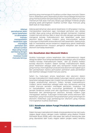 20 PENGANTAR EKONOMI KESEHATAN
penting yang memengaruhi kualitas sumber daya manusia. Dalam
hal ini, kesehatan perlu dipandang bukan hanya sebagai komponen
yang membutuhkan banyak biaya dan hanya perlu dipenuhi untuk
memenuhi hak asasi manusia, tetapi juga sebagai investasi jangka
panjang pada peningkatan kualitas sumber daya manusia yang
lebih baik di masa depan.
Adanya pemahaman akan peran kesehatan ini diharapkan mampu
memposisikan kesehatan agar mendapat perhatian dan alokasi
sumber daya yang cukup seimbang dengan komponen investasi
modal manusia lainnya. Bab ini akan dimulai dengan pembahasan
mengenai konsep makroekonomi dan kesehatan pada teori
ekonomi klasik maupun modern, yang menunjukkan adanya
hubungan timbal balik antara ekonomi dan kesehatan. Selanjutnya,
bab ini membahas secara terperinci bagaimana peran kesehatan
dalam perekonomian maupun pengaruh kebijakan dan kondisi
ekonomi terhadap kesehatan.
2.2. Kesehatan dan Ekonomi Makro
Analisis hubungan antara kesehatan dan makroekonomi dapat
dibagi ke dalam dua tahap berdasarkan periodenya, yaitu (1) analisis
melalui konsep makroekonomi klasik; dan (2) analisis melalui
konsep ekonomi modern. Dalam konsep makroekonomi klasik,
peran kesehatan sebagai salah satu komponen modal manusia
yang mampu meningkatkan produktivitas ekonomi seringkali luput
dari pembahasan karena pemusatan perhatian pada pendidikan
dan keahlian sebagai modal manusia utama.
Selain itu, hubungan antara kesehatan dan ekonomi dalam
konsep makroekonomi klasik adalah hubungan searah, yang mana
kesehatan sebagai bagian dari modal manusia dapat memengaruhi
tingkat produktivitas ekonomi. Dalam konsep makroekonomi
modern, peran kesehatan sebagai salah satu komponen penting
modal manusia semakin mendapat perhatian, meskipun hal
ini menyebabkan mulai munculnya perdebatan di kalangan
peneliti terdahulu terkait arah dan signifikansi hubungan tingkat
kesehatan dan pembangunan ekonomi. Konsep modern juga
menegaskan adanya hubungan timbal balik antara ekonomi dan
kesehatan, yang mana bukan hanya kesehatan yang memengaruhi
ekonomi melainkan juga pembangunan ekonomi yang mampu
meningkatkan kualitas kesehatan.
2.2.1. 	
Kesehatan dalam Fungsi Produksi Makroekonomi
Klasik
Dalam konsep makroekonomi klasik, kinerja perekonomian dari suatu
negara dapat diukur dengan suatu indikator yang disebut Produk
Domestik Bruto (PDB), yaitu nilai pasar dari seluruh barang dan jasa
yang diproduksi oleh suatu negara dalam jangka waktu tertentu
Adanya
pemahaman akan
peran kesehatan
ini diharapkan
mampu
memposisikan
kesehatan agar
mendapat
perhatian dan
alokasi sumber
daya yang cukup
seimbang dengan
komponen
investasi modal
manusia lainnya.
 