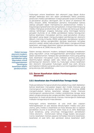 24 PENGANTAR EKONOMI KESEHATAN
Hubungan antara kesehatan dan ekonomi juga dapat diukur
dengan beberapa teori lain selain pendekatan faktor produksi,
antara lain melalui pendekatan 1) biaya penyakit (costs of illnesses),
2) perubahan struktur demografi, dan 3) value of statistical life
(VSL) (Husain, 2010). Pendekatan pertama menyatakan bahwa
adanya penyakit dapat memperburuk perekonomian melalui i)
biaya langsung kesehatan dan pengobatan, ii) biaya tidak langsung
melalui hilangnya produktivitas, dan iii) biaya tak berwujud akibat
adanya kehilangan anggota keluarga yang meninggal karena
penyakit (Suhrcke et al., 2006); pendekatan kedua berargumen
bahwa kesehatan merupakan pemicu awal perubahan struktur
demografi yang dapat menguntungkan pembangunan ekonomi
(Bloom, Canning, & Sevilla, 2003); sedangkan pendekatan terakhir
menyatakan bahwa pengkerdilan dampak kesehatan terhadap
ekonomi adalah akibat kekurangan PDB dalam mengkuantifikasi
kesehatan, sehingga diperlukan adanya pendekatan baru berupa
VSL (Suhrcke et al., 2006; Viscusi, 2014).
Dalam konsep ekonomi modern, terdapat berbagai pendekatan
yang digunakan untuk menggambarkan pentingnya kesehatan
dalam perekonomian. Terlepas dari pendekatan mana yang paling
baik, kesehatan merupakan suatu indikator penting yang patut
diperhitungkan sebagai salah satu faktor yang memengaruhi
pembangunan ekonomi. Selain itu, hubungan antara kesehatan
dan ekonomi merupakan hubungan positif dua arah, dimana
peningkatan indikator yang satu akan turut meningkatkan indikator
yang satunya, dan sebaliknya.
2.3. 	Peran Kesehatan dalam Pembangunan
Ekonomi
2.3.1. Kesehatan dan Produktivitas Tenaga Kerja
Pada pendekatan fungsi produktivitas sebelumnya, telah dijelaskan
bahwa kesehatan merupakan bagian dari modal manusia yang
memengaruhi pertumbuhan ekonomi. Bloom & Canning (2008)
mengemukakan bahwa kesehatan sebagai modal manusia
memengaruhi perekonomian melalui produktivitas tenaga kerja
dalam jangka panjang dan jangka pendek. Dalam jangka panjang,
kesehatan di masa kanak-kanak mampu memengaruhi beberapa
indikator tenaga kerja di masa dewasa.
Hubungan antara kesehatan di usia anak dan capaian
ketenagakerjaan di usia dewasa dihubungkan melalui dua jalur
utama, yaitu melalui i) kesehatan di masa dewasa dan ii) capaian
pendidikan (Currie & Goodman, 2020; Haas et al., 2011). Beberapa
studi terdahulu, yang umumnya menggunakan pendekatan
mikro ekonomi, menemukan bahwa tinggi badan, kecukupan
nutrisi, kesehatan mental, paparan terhadap intervensi kesehatan,
kesehatan di saat lahir, dan penilaian status kesehatan (self-
Dalam konsep
ekonomi modern,
terdapat berbagai
pendekatan yang
digunakan untuk
menggambarkan
pentingnya
kesehatan dalam
perekonomian.
 