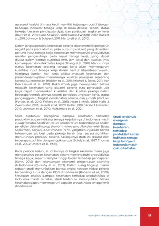 25
KONSEP MAKROEKONOMI DAN KESEHATAN
assessed health) di masa kecil memiliki hubungan positif dengan
beberapa indikator tenaga kerja di masa dewasa, seperti status
bekerja, besaran pendapatan/gaji, dan partisipasi angkatan kerja
(Baird et al., 2016; Case & Paxson, 2010; Currie & Widom, 2010; Haas et
al., 2011; Johnson & Schoeni, 2011; Martorell et al., 2010).
Dalam jangka pendek, kesehatan pekerja dapat memiliki pengaruh
negatif pada produktivitas, yaitu output (produksi) yang dihasilkan
per unit input tenaga kerja. Kesehatan memengaruhi produktivitas
melalui pengaruhnya pada input tenaga kerja, yang dapat
diukur dalam bentuk kuantitas (mis. jam kerja) dan kualitas (mis.
kemampuan dan efektivitas kerja) (Zhang et al., 2011). Menurunnya
status kesehatan seorang tenaga kerja akan memengaruhi
kuantitas input tenaga kerja dalam bentuk absenteeism—yaitu
hilangnya jumlah hari kerja akibat masalah kesehatan—dan
presenteeism—yakni menurunnya kualitas pekerjaan seseorang
karena isu kesehatan (Holden et al., 2011; Mitchell & Bates, 2011; Van
Den Heuvel et al., 2010). Bukti ilmiah juga menunjukkan bahwa
masalah kesehatan yang dialami pekerja atau penduduk usia
kerja dapat menurunkan kuantitas dan kualitas pekerja dalam
beberapa bentuk lainnya, seperti partisipasi angkatan kerja, status
pengangguran, tingkat pendapatan pekerja, dan jumlah produksi
(Forbes et al., 2010; Frijters et al., 2010; Haan & Myck, 2009; Halla &
Zweimüller, 2013; Hessels et al., 2020; Holter, 2010; Jäckle & Himmler,
2010; Levinson et al., 2010; McNamara et al., 2012).
Studi terdahulu mengenai dampak kesehatan terhadap
produktivitas dan indikator tenaga kerja lainnya di Indonesia masih
cukup terbatas. Salah satu studi pelopor studi ini di Indonesia adalah
penelitian dalam lingkup ekonomi mikro yang dilakukan oleh Basta,
Soekirman, Karyadi, & Scrimshaw (1979), yang menunjukkan bahwa
kekurangan zat besi pada pekerja kerah biru secara signifikan
menurunkan produksi pekerja. Selanjutnya studi ini disusul oleh
beberapa studi lain dengan topik serupa (Scholz et al., 1997; Thomas
et al., 2004; Untoro et al., 1998).
Pada periode terkini, studi lainnya di tingkat ekonomi mikro juga
menganalisis peran kesehatan dalam memengaruhi produktivitas
tenaga kerja, seperti dampak tinggi badan terhadap pendapatan
(Sohn, 2015) dan keuntungan ekonomi pengentasan stunting
di Indonesia (Qureshy et al., 2013). Dalam ruang lingkup makro,
sebuah studi menunjukkan bahwa angka harapan hidup pekerja
berbanding lurus dengan PDB di Indonesia (Baharin et al., 2020).
Meskipun analisis dampak kesehatan terhadap produktivitas di
Indonesia masih terbatas, studi terdahulu menunjukkan bahwa
kesehatan dapat memengaruhi capaian produktivitas tenaga kerja
di Indonesia.
Studi terdahulu
mengenai
dampak
kesehatan
terhadap
produktivitas dan
indikator tenaga
kerja lainnya di
Indonesia masih
cukup terbatas.
 