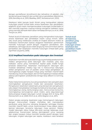 27
KONSEP MAKROEKONOMI DAN KESEHATAN
dengan pendaftaran (enrollment) dan kehadiran di sekolah, nilai
tes kemampuan kognitif, dan jumlah tahun pendidikan (Baird et al.,
2016; Barofsky et al., 2015; Bleakley, 2007; Venkataramani, 2012).
Meskipun telah banyak bukti ilmiah yang menguatkan adanya
hubungan positif timbal balik antara kesehatan dan pendidikan,
segelintir studi masih mempertanyakan hubungan timbal balik ini
dan memiliki argumen masing-masing mengenai indikator mana
yang memiliki dampak lebih besar terhadap lainnya (Liu et al., 2018;
Tang & Lai, 2011).
Terkait studi di Indonesia, penelitian yang menganalisis hubungan
antara kesehatan dan pendidikan masih cukup minim. Salah
satu studi yang melakukan analisis di tingkat ekonomi makro di
Indonesia menemukan bahwa anggaran kesehatan pemerintah
memiliki hubungan positif dengan anggaran pendidikan, dan
sebaliknya, sehingga secara tidak langsung mencerminkan bahwa
pendidikan dan kesehatan memiliki hubungan timbal balik yang
signifikan (Sujianto, 2018).
2.3.3 Implikasi kesehatan pada tabungan dan investasi
Kesehatan memiliki dampak tidak langsung terhadap perekonomian
melalui pengaruhnya pada tabungan dan investasi, yaitu dua
indikator utama yang membentuk kapital pada model fungsi
produksi sebelumnya. Kesehatan memengaruhi tabungan dan
investasi setidaknya melalui tiga hal: 1) menurunnya tabungan
akibat pengeluaran (out of pocket) untuk biaya pengobatan, 2)
meningkatnya angka harapan hidup yang memberi insentif lebih
menabung untuk masa depan, dan 3) meningkatnya investasi akibat
adanya peningkatan produktivitas tenaga kerja (Bloom & Canning,
2008).
Pada mekanisme pertama, buruknya kesehatan dan penyakit akan
meningkatkan pengeluaran medis dan perawatan kesehatan.
Pengeluaran kesehatan katastropik yang berasal dari pengeluaran
saku dapat menyebabkan berbagai konsekuensi keuangan, seperti
meningkatnya utang, berkurangnya aset, menurunnya konsumsi,
meningkatnya kemungkinan jatuh miskin, serta digunakannya/
berkurangnya tingkat tabungan rumah tangga (Kim & Yang, 2011;
Manoochehr et al., 2009; Minh et al., 2013; Wagner et al., 2011).
Dalam jangka panjang, kesehatan juga memengaruhi tabungan
dengan menurunkan tingkat mortalitas dan menciptakan
penduduk yang berumur panjang (longevity), sehingga mereka
memiliki insentif lebih untuk merencanakan masa depan dalam
bentuk tabungan, terutama tabungan masa pensiun. Melalui
model tabungan siklus hidup (life-cycle saving), beberapa studi
sebelumnya menemukan bahwa peningkatan umur panjang
dan angka harapan hidup memiliki korelasi positif dengan rasio
tabungan, tingkat tabungan per kapita, meskipun rasio tersebut
Terkait studi
di Indonesia,
penelitian yang
menganalisis
hubungan antara
kesehatan dan
pendidikan masih
cukup minim.
 