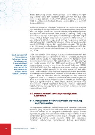 28 PENGANTAR EKONOMI KESEHATAN
dapat berkurang akibat meningkatnya rasio ketergantungan
(dependency ratio) dan ketiadaan sistem jaminan hari tua pada
suatu negara (Bloom et al., 2007; Bloom, Canning, & Graham,
2003; El Mekkaoui de Freitas & Oliveira Martins, 2014; Li et al., 2007;
Sheshinski, 2006).
Selain memengaruhi tabungan, kesehatan penduduk suatu negara
jugamemengaruhitingkatinvestasi,terutamainvestasiyangberasal
dari luar negeri. Salah satu rujukan utama yang mengeksplorasi
hubungan ini dilakukan oleh Alsan, Bloom, & Canning (2006), yang
menemukan adanya hubungan positif antara peningkatan angka
harapan hidup dengan foreign direct investment (FDI). Temuan ini
juga didukung oleh beberapa studi lainnya yang mengeksplorasi
adanya hubungan negatif antara tingkat infeksi penyakit menular,
seperti HIV/AIDS, malaria, dan tuberkulosis, dengan FDI (Asiedu
et al., 2015; Azémar & Desbordes, 2009; Ghosh & Renna, 2015); dan
hubungan positif antara vaksinasi dengan FDI (Bärnighausen et al.,
2013, 2014).
Salah satu contoh kasus adanya hubungan antara kesehatan dan
investasiadalahberkurangnyaarusmodaldanFDIpadasuatunegara
akibat wabah COVID-19. Keberadaan wabah ini diprediksi akan
menyebabkan menurunnya FDI global sebesar 40% dan jatuhnya
arus modal sebesar lebih dari -100% sejak awal kasus COVID-19 di
negara-negara emerging economies, termasuk Indonesia (OECD,
2020; UNCTAD, 2020). Dampak penurunan arus modal dan investasi
akibat sebuah wabah penyakit ini ternyata sekitar 4-5 kali lebih
besar dibandingkan krisis finansial 2008 dan dampak kepanikan
akan pengumuman kebijakan moneter Amerika Serikat pada 2013
(OECD, 2020). Di Indonesia sendiri, peningkatan kasus COVID-19
sejak awal Maret 2020 memicu turunnya arus modal sebanyak $11.7
miliar atau sekitar minus 70 persen sejak akhir Februari 2020 hingga
April 2020 (Qibthiyyah et al., 2020). Melalui hal ini, terlihat bahwa
menurunnya tingkat kesehatan, terutama melalui keberadaan
wabah, mampu mengguncang perekonomian melalui penurunan
investasi/arus modal.
2.4. Peran Ekonomi terhadap Peningkatan
Kesehatan
2.4.1. 	Pengeluaran Kesehatan (Health Expenditure)
dan Peningkatan
Kerangka pikir pada figur 1 sebelumnya telah menjelaskan bahwa
ekonomi, yang terwakilkan dalam PDB, juga dapat memengaruhi
kesehatan. Dalam hal ini, pengeluaran kesehatan agregat (health
expenditure), yang merupakan salah satu komponen PDB melalui
pendekatan pengeluaran/konsumsi, dapat menjadi salah satu
penghubung utama antara ekonomi (PDB) dan kesehatan.
Penelitian sebelumnya menunjukkan bahwa peningkatan
Salah satu contoh
kasus adanya
hubungan antara
kesehatan dan
investasi adalah
berkurangnya
arus modal dan
FDI pada suatu
negara akibat
wabah COVID-19.
 