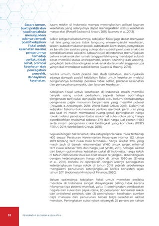 32 PENGANTAR EKONOMI KESEHATAN
kaum miskin di Indonesia mampu meningkatkan utilisasi layanan
kesehatan, yang selanjutnya dapat meningkatkan status kesehatan
masyarakat (Powell-Jackson & Ansah, 2015; Sparrow et al., 2013).
Selain ketiga hal sebelumnya, kebijakan fiskal juga dapat menyasar
hal lain yang secara tidak langsung memengaruhi kesehatan,
seperti subsidi makanan pokok, subsidi alat kontrasepsi, penyediaan
air bersih dan sanitasi yang cukup, dan subsidi penitipan anak dan
pendidikan anak usia dini. Sebuah studi di Indonesia menunjukkan
bahwa anak-anak dari rumah tangga miskin yang mendapat subsidi
beras memiliki status antropometri, seperti stunting dan wasting,
yang lebih baik dibandingkan anak-anak dari rumah tangga serupa
yang tidak mendapat subsidi beras (Gupta & Huang, 2018).
Secara umum, bukti praktis dan studi terdahulu menunjukkan
adanya dampak positif kebijakan fiskal untuk kesehatan melalui
pengaruhnya terhadap perilaku tidak sehat, promosi kesehatan
dan pencegahan penyakit, dan layanan kesehatan.
Kebijakan fiskal untuk kesehatan di Indonesia masih memiliki
banyak ruang untuk perbaikan, seperti belum optimalnya
pengenaan tarif cukai dan pajak rokok atau belum diterapkannya
pengenaan pajak minuman berpemanis yang memiliki potensi
(Rosyada & Ardiansyah, 2018; World Bank Group, 2018). Dalam hal
kebijakan fiskal untuk menekan perilaku merokok, peraturan yang
ada saat ini masih membatasi ruang gerak peningkatan harga
rokok melalui penetapan batas maksimal cukai rokok yang hanya
diperbolehkan maksimal sebesar 57% dari harga jual eceran (HJE)
serta sistem pengenaan cukai bertingkat yang kompleks (PEBS
FEBUI, 2019; World Bank Group, 2018).
Sejalan dengan hal tersebut, rata-rata proporsi cukai rokok terhadap
HJE sesuai Peraturan Kementerian Keuangan Nomor 152 tahun
2019 tentang tarif cukai hasil tembakau hanya sekitar 39%, yang
masih jauh di bawah rekomendasi WHO untuk target minimal
tarif cukai sebesar 70% dari harga jual (WHO, 2011). Sebagai akibat
dari belum optimalnya kebijakan cukai di Indonesia, harga rokok
di tahun 2016 sekitar dua kali lipat makin terjangkau dibandingkan
dengan keterjangkauan harga rokok di tahun 1980-an (Zheng
et al., 2018). Kondisi ini diperparah dengan adanya peningkatan
keterjangkauan harga rokok di tahun 2019 setelah sebelumnya
mengalami penurunan keterjangkauan secara konsisten sejak
tahun 2011 (Indonesia Ministry of Finance, 2020).
Belum optimalnya kebijakan fiskal untuk menekan perilaku
merokok di Indonesia sangat disayangkan paling tidak karena
hilangnya tiga potensi manfaat, yaitu (1) peningkatan pendapatan
negara dari cukai dan pajak rokok, (2) penurunan konsumsi rokok
dan prevalensi perokok, dan (3) peningkatan kesehatan sumber
daya manusia dan penurunan beban biaya kesehatan akibat
merokok. Peningkatan cukai rokok sebanyak 25 persen per tahun
Secara umum,
bukti praktis dan
studi terdahulu
menunjukkan
adanya dampak
positif kebijakan
fiskal untuk
kesehatan melalui
pengaruhnya
terhadap
perilaku tidak
sehat, promosi
kesehatan dan
pencegahan
penyakit,
dan layanan
kesehatan.
 