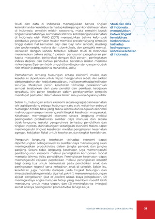 35
KONSEP MAKROEKONOMI DAN KESEHATAN
Studi dan data di Indonesia menunjukkan bahwa tingkat
kemiskinan berkontribusi terhadap ketimpangan kondisi kesehatan
di Indonesia: semakin miskin seseorang, maka semakin buruk
tingkat kesehatannya. Gambaran statistik ketimpangan kesehatan
di Indonesia oleh WHO (2017) menunjukkan bahwa kelompok
penduduk yang semakin miskin memiliki prevalensi yang semakin
tinggi dalam hal kematian bayi dan bayi lahir rendah, stunting
dan underweight, malaria dan tuberkulosis, dan penyakit mental.
Berkaitan dengan kondisi tersebut, sebuah studi di Indonesia
menemukan bahwa setiap 1 persen penurunan pengeluaran per
kapita masyarakat berkorelasi dengan 0,05 persen peningkatan
indeks depresi dan bahwa penduduk berstatus miskin memiliki
risiko depresi 5 persen lebih tinggi dibandingkan dengan penduduk
non-miskin (Tampubolon & Hanandita, 2014).
Pemahaman tentang hubungan antara ekonomi makro dan
kesehatan diperlukan untuk dapat menganalisis sebab dan akibat
dariperubahandankebijakanpadasatuindikatorterhadapindikator
satunya. Meskipun peran kesehatan terhadap perekonomian
sempat terabaikan oleh para peneliti dan pembuat kebijakan
terdahulu, kini peran kesehatan dalam perekonomian semakin
mendapat perhatian dalam dunia ilmiah maupun kebijakan publik.
Selain itu, hubungan antara ekonomi secara agregat dan kesehatan
tak lagi dipandang sebagai hubungan satu arah, melainkan sebagai
hubungan timbal balik yang mana kondisi dan kebijakan ekonomi
makro juga mampu memengaruhi tingkat kesehatan masyarakat.
Kesehatan memengaruhi ekonomi secara langsung melalui
peningkatan produktivitas sumber daya manusia dan secara
tidak langsung melalui pengaruhnya terhadap pendidikan dan
tingkat investasi dan tabungan; sedangkan ekonomi makro dapat
memengaruhi tingkat kesehatan melalui pengeluaran kesehatan
agregat, kebijakan fiskal untuk kesehatan, dan tingkat kemiskinan.
Pengaruh langsung kesehatan terhadap ekonomi dapat
diperhitungkan sebagai investasi sumber daya manusia yang akan
meningkatkan produktivitas dalam jangka pendek dan jangka
panjang. Secara tidak langsung, kesehatan juga memengaruhi
pembangunan ekonomi melalui peningkatan komponen modal
manusia lainnya, yaitu pendidikan. Peningkatan kesehatan dapat
memengaruhi capaian pendidikan melalui peningkatan insentif
bagi orang tua untuk berinvestasi pada pendidikan anak dan
peningkatan kognitif serta kehadiran anak di sekolah. Selain itu,
kesehatan juga memiliki dampak pada tingkat tabungan dan
investasi setidaknya melalui tiga hal, yakni (1) menurunnya tabungan
akibat pengeluaran (out of pocket) untuk biaya pengobatan, (2)
meningkatnya angka harapan hidup yang memberi insentif lebih
menabung untuk masa depan, dan (3) meningkatnya investasi
akibat adanya peningkatan produktivitas tenaga kerja.
Studi dan data
di Indonesia
menunjukkan
bahwa tingkat
kemiskinan
berkontribusi
terhadap
ketimpangan
kondisi kesehatan
di Indonesia.
 