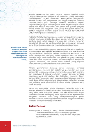 36 PENGANTAR EKONOMI KESEHATAN
Kondisi perekonomian suatu negara memiliki korelasi positif
dengan peningkatan pengeluaran kesehatan, yang selanjutnya
memengaruhi tingkat kesehatan. Peningkatan pengeluaran
kesehatan, terutama yang berasal dari anggaran negara, memiliki
dampak positif pada berbagai indikator kesehatan, seperti
tingkat kelangsungan hidup bayi dan anak, angka harapan hidup,
penurunan tingkat mortalitas, dan penurunan jumlah penyakit
kronis. Selain itu, kebijakan fiskal, yang merupakan salah satu
bentuk kebijakan ekonomi, dapat secara khusus diperuntukkan
untuk meningkatkan kesehatan.
Kebijakanfiskaluntukkesehatansecaraumumdapatmemengaruhi
tingkat kesehatan melalui tiga jalur utama, yaitu (1) penurunan
perilaku tidak sehat seperti merokok dan minum minuman
beralkohol, (2) promosi perilaku sehat dan pencegahan penyakit,
serta (3) peningkatan akses dan kualitas layanan kesehatan.
Komponen ekonomi lainnya yang memengaruhi kualitas kesehatan
adalah tingkat kemiskinan. Kemiskinan dapat memiliki dampak
negatif terhadap kesehatan melalui peningkatan kebiasaan tidak
sehat, peningkatan stres yang memicu penyakit fisik dan mental,
meningkatnya risiko kesehatan dari pekerjaan yang umumnya
dilakukan oleh kelompok miskin, ketidakmampuan mengakses
layanan kesehatan, dan pilihan tidak optimal yang terpaksa
dilakukan sebagai konsekuensi status kemiskinan.
Melalui pemahaman tentang peran kesehatan terhadap
pembangunan ekonomi dan sebaliknya, pemerintah dan para
pengambil kebijakan publik perlu menimbang dampak ekonomi
dari keputusan di bidang kesehatan maupun dampak terhadap
kesehatan yang ditimbulkan dari kebijakan ekonomi. Dalam
pengambilan keputusan bagi masyarakat, kesehatan dan ekonomi
tidak dapat dilihat sebagai dua entitas terpisah, melainkan sebagai
dua indikator yang saling terkait layaknya sebuah lingkaran yang
tidak terputus.
Selain itu, mengingat masih minimnya penelitian dan bukti
empiris terkait di Indonesia, diperlukan sumbangsih dan perhatian
yang lebih besar dari para peneliti dan akademisi untuk dapat
memberikan bukti ilmiah yang dapat digunakan untuk pembuatan
kebijakan berbasis bukti yang mempertimbangkan peran
kesehatan dalam pembangunan ekonomi dan pengaruh indikator-
indikator ekonomi terhadap kesehatan.
Daftar Pustaka
Acemoglu, D., & Johnson, S. (2007). Disease and development:
The effect of life expectancy on economic growth.
Journal of Political Economy, 115(6), 925–985. https://doi.
org/10.1086/529000
Kemiskinan dapat
memiliki dampak
negatif terhadap
kesehatan melalui
peningkatan
kebiasaan tidak
sehat.
 