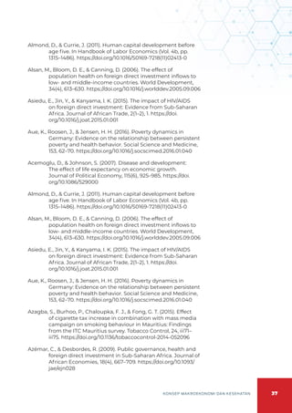 37
KONSEP MAKROEKONOMI DAN KESEHATAN
Almond, D., & Currie, J. (2011). Human capital development before
age five. In Handbook of Labor Economics (Vol. 4b, pp.
1315–1486). https://doi.org/10.1016/S0169-7218(11)02413-0
Alsan, M., Bloom, D. E., & Canning, D. (2006). The effect of
population health on foreign direct investment inflows to
low- and middle-income countries. World Development,
34(4), 613–630. https://doi.org/10.1016/j.worlddev.2005.09.006
Asiedu, E., Jin, Y., & Kanyama, I. K. (2015). The impact of HIV/AIDS
on foreign direct investment: Evidence from Sub-Saharan
Africa. Journal of African Trade, 2(1–2), 1. https://doi.
org/10.1016/j.joat.2015.01.001
Aue, K., Roosen, J., & Jensen, H. H. (2016). Poverty dynamics in
Germany: Evidence on the relationship between persistent
poverty and health behavior. Social Science and Medicine,
153, 62–70. https://doi.org/10.1016/j.socscimed.2016.01.040
Acemoglu, D., & Johnson, S. (2007). Disease and development:
The effect of life expectancy on economic growth.
Journal of Political Economy, 115(6), 925–985. https://doi.
org/10.1086/529000
Almond, D., & Currie, J. (2011). Human capital development before
age five. In Handbook of Labor Economics (Vol. 4b, pp.
1315–1486). https://doi.org/10.1016/S0169-7218(11)02413-0
Alsan, M., Bloom, D. E., & Canning, D. (2006). The effect of
population health on foreign direct investment inflows to
low- and middle-income countries. World Development,
34(4), 613–630. https://doi.org/10.1016/j.worlddev.2005.09.006
Asiedu, E., Jin, Y., & Kanyama, I. K. (2015). The impact of HIV/AIDS
on foreign direct investment: Evidence from Sub-Saharan
Africa. Journal of African Trade, 2(1–2), 1. https://doi.
org/10.1016/j.joat.2015.01.001
Aue, K., Roosen, J., & Jensen, H. H. (2016). Poverty dynamics in
Germany: Evidence on the relationship between persistent
poverty and health behavior. Social Science and Medicine,
153, 62–70. https://doi.org/10.1016/j.socscimed.2016.01.040
Azagba, S., Burhoo, P., Chaloupka, F. J., & Fong, G. T. (2015). Effect
of cigarette tax increase in combination with mass media
campaign on smoking behaviour in Mauritius: Findings
from the ITC Mauritius survey. Tobacco Control, 24, iii71–
iii75. https://doi.org/10.1136/tobaccocontrol-2014-052096
Azémar, C., & Desbordes, R. (2009). Public governance, health and
foreign direct investment in Sub-Saharan Africa. Journal of
African Economies, 18(4), 667–709. https://doi.org/10.1093/
jae/ejn028
 