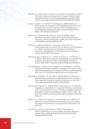 38 PENGANTAR EKONOMI KESEHATAN
Baharin, R., Halal, R., Aji, S., Yussof, I., & Saukani, N. M. (2020). Impact
of Human Resource Investment on Labor Productivity in
Indonesia. Iranian Journal of Management Studies, 13(1),
139–164. https://doi.org/10.22059/ijms.2019.280284.673616
Baird, S., Hicks, J. H., Kremer, M., & Miguel, E. (2016). Worms at
Work: Long run impacts of a child health investment. The
Quarterly Journal of Economics, 131(4). http://emiguel.
econ.berkeley.edu/assets/miguel_research/11/Worms-at-
Work_2013-06-20-CLEAN.pdf
Baldacci, E., Clements, B., Gupta, S., & Cui, Q. (2008). Social
Spending, Human Capital, and Growth in Developing
Countries. World Development, 36(8), 1317–1341. https://doi.
org/10.1016/j.worlddev.2007.08.003
Barkat, A., Uddin Chowdhury, A., Nargis, N., Rahman, M.,
Shahnewaz Khan, M., Kumar Pk, A., Bashir, S., & Chaloupka,
F. J. (2012). The Economics of Tobacco and Tobacco
Taxation in Bangladesh. In International Union Against
Tuberculosis and Lung Disease.
Bärnighausen, T., Bloom, D. E., Cafiero-Fonseca, E. T., & O’Brien, J.
C. (2014). Valuing vaccination. Proceedings of the National
Academy of Sciences of the United States of America,
111(34), 12313–12319. https://doi.org/10.1073/pnas.1400475111
Bärnighausen, T., Bloom, D. E., Cafiero, E. T., & O’Brien, J. C. (2013).
Valuing the broader benefits of dengue vaccination, with a
preliminary application to Brazil. Seminars in Immunology,
25(2), 104–113. https://doi.org/10.1016/j.smim.2013.04.010
Barofsky, J., Anekwe, T. D., & Chase, C. (2015). Malaria eradication
and economic outcomes in sub-Saharan Africa: Evidence
from Uganda. Journal of Health Economics, 44, 118–136.
https://doi.org/10.1016/j.jhealeco.2015.08.002
Barrientos-Gutierrez, T., Zepeda-Tello, R., Rodrigues, E. R., Colchero-
Aragone, A., Rojas-Martõ, R., Lazcano-Ponce, E., Hernandez-
Avila, M., Rivera-Dommarco, J., & Meza, R. (2018). Expected
population weight and diabetes impact of the 1-peso-per-
litre tax to sugar sweetened beverages in Mexico. Plos One,
13(1), 1–15.
Basta, S. S., Soekirman, Karyadi, D., & Scrimshaw, N. S. (1979). Iron
deficiency anemia and the productivity of adult males in
Indonesia. The American Journal of Clinical Nutrition, 32,
916–925.
Becchetti, L., Conzo, P., & Salustri, F. (2017). The impact of
health expenditure on the number of chronic diseases.
Health Policy, 121(9), 955–962. https://doi.org/10.1016/j.
healthpol.2017.07.008
 