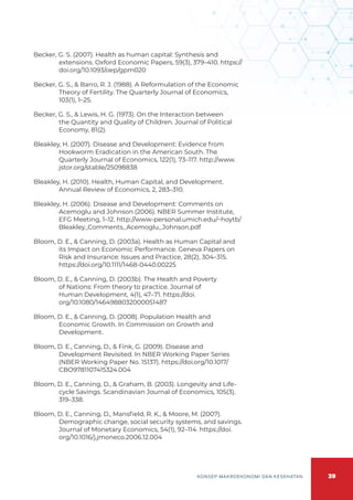 39
KONSEP MAKROEKONOMI DAN KESEHATAN
Becker, G. S. (2007). Health as human capital: Synthesis and
extensions. Oxford Economic Papers, 59(3), 379–410. https://
doi.org/10.1093/oep/gpm020
Becker, G. S., & Barro, R. J. (1988). A Reformulation of the Economic
Theory of Fertility. The Quarterly Journal of Economics,
103(1), 1–25.
Becker, G. S., & Lewis, H. G. (1973). On the Interaction between
the Quantity and Quality of Children. Journal of Political
Economy, 81(2).
Bleakley, H. (2007). Disease and Development: Evidence from
Hookworm Eradication in the American South. The
Quarterly Journal of Economics, 122(1), 73–117. http://www.
jstor.org/stable/25098838
Bleakley, H. (2010). Health, Human Capital, and Development.
Annual Review of Economics, 2, 283–310.
Bleakley, H. (2006). Disease and Development: Comments on
Acemoglu and Johnson (2006). NBER Summer Institute,
EFG Meeting, 1–12. http://www-personal.umich.edu/~hoytb/
Bleakley_Comments_Acemoglu_Johnson.pdf
Bloom, D. E., & Canning, D. (2003a). Health as Human Capital and
its Impact on Economic Performance. Geneva Papers on
Risk and Insurance: Issues and Practice, 28(2), 304–315.
https://doi.org/10.1111/1468-0440.00225
Bloom, D. E., & Canning, D. (2003b). The Health and Poverty
of Nations: From theory to practice. Journal of
Human Development, 4(1), 47–71. https://doi.
org/10.1080/1464988032000051487
Bloom, D. E., & Canning, D. (2008). Population Health and
Economic Growth. In Commission on Growth and
Development.
Bloom, D. E., Canning, D., & Fink, G. (2009). Disease and
Development Revisited. In NBER Working Paper Series
(NBER Working Paper No. 15137). https://doi.org/10.1017/
CBO9781107415324.004
Bloom, D. E., Canning, D., & Graham, B. (2003). Longevity and Life-
cycle Savings. Scandinavian Journal of Economics, 105(3),
319–338.
Bloom, D. E., Canning, D., Mansfield, R. K., & Moore, M. (2007).
Demographic change, social security systems, and savings.
Journal of Monetary Economics, 54(1), 92–114. https://doi.
org/10.1016/j.jmoneco.2006.12.004
 