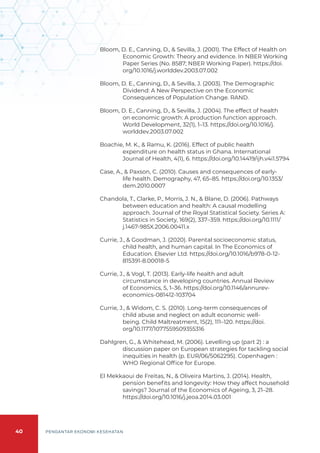 40 PENGANTAR EKONOMI KESEHATAN
Bloom, D. E., Canning, D., & Sevilla, J. (2001). The Effect of Health on
Economic Growth: Theory and evidence. In NBER Working
Paper Series (No. 8587; NBER Working Paper). https://doi.
org/10.1016/j.worlddev.2003.07.002
Bloom, D. E., Canning, D., & Sevilla, J. (2003). The Demographic
Dividend: A New Perspective on the Economic
Consequences of Population Change. RAND.
Bloom, D. E., Canning, D., & Sevilla, J. (2004). The effect of health
on economic growth: A production function approach.
World Development, 32(1), 1–13. https://doi.org/10.1016/j.
worlddev.2003.07.002
Boachie, M. K., & Ramu, K. (2016). Effect of public health
expenditure on health status in Ghana. International
Journal of Health, 4(1), 6. https://doi.org/10.14419/ijh.v4i1.5794
Case, A., & Paxson, C. (2010). Causes and consequences of early-
life health. Demography, 47, 65–85. https://doi.org/10.1353/
dem.2010.0007
Chandola, T., Clarke, P., Morris, J. N., & Blane, D. (2006). Pathways
between education and health: A causal modelling
approach. Journal of the Royal Statistical Society. Series A:
Statistics in Society, 169(2), 337–359. https://doi.org/10.1111/
j.1467-985X.2006.00411.x
Currie, J., & Goodman, J. (2020). Parental socioeconomic status,
child health, and human capital. In The Economics of
Education. Elsevier Ltd. https://doi.org/10.1016/b978-0-12-
815391-8.00018-5
Currie, J., & Vogl, T. (2013). Early-life health and adult
circumstance in developing countries. Annual Review
of Economics, 5, 1–36. https://doi.org/10.1146/annurev-
economics-081412-103704
Currie, J., & Widom, C. S. (2010). Long-term consequences of
child abuse and neglect on adult economic well-
being. Child Maltreatment, 15(2), 111–120. https://doi.
org/10.1177/1077559509355316
Dahlgren, G., & Whitehead, M. (2006). Levelling up (part 2) : a
discussion paper on European strategies for tackling social
inequities in health (p. EUR/06/5062295). Copenhagen :
WHO Regional Office for Europe.
El Mekkaoui de Freitas, N., & Oliveira Martins, J. (2014). Health,
pension benefits and longevity: How they affect household
savings? Journal of the Economics of Ageing, 3, 21–28.
https://doi.org/10.1016/j.jeoa.2014.03.001
 