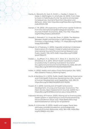 42 PENGANTAR EKONOMI KESEHATAN
Hanks, A., Wansink, B., Just, D., Smith, L., Cawley, J., Kaiser, H.,
Sobal, J., Wethington, E., & Schulze, W. (2013). From Coke
to Coors: A Field Study of a Fat Tax and its Unintended
Consequences. Journal of Nutrition Education and
Behavior, 45(4), S40. https://doi.org/https://doi.org/10.1016/j.
jneb.2013.04.108
Hansen, C. W. (2013). Life expectancy and human capital: Evidence
from the international epidemiological transition.
Journal of Health Economics, 32(6), 1142–1152. https://doi.
org/10.1016/j.jhealeco.2013.09.011
Hessels, J., Rietveld, C. A., & van der Zwan, P. (2020). The Relation
Between Health and Earnings in Self-Employment.
Frontiers in Psychology, 11(May), 1–11. https://doi.org/10.3389/
fpsyg.2020.00801
Hidayat, B., & Thabrany, H. (2010). Cigarette smoking in Indonesia:
Examination of a myopic model of addictive behaviour.
International Journal of Environmental Research and
Public Health, 7(6), 2473–2485. https://doi.org/10.3390/
ijerph7062473
Holden, L., Scuffham, P. A., Hilton, M. F., Ware, R. S., Vecchio, N., &
Whiteford, H. A. (2011). Which health conditions impact
on productivity in working Australians? Journal of
Occupational and Environmental Medicine, 53(3), 253–257.
https://doi.org/10.1097/JOM.0b013e31820d1007
Holter, H. (2010). Health and Labour Force Participation (No. 10/03;
New Zealand Treasury Working Paper).
Hu, B., & Mendoza, R. U. (2013). Public Health Spending, Governance
and Child Health Outcomes: Revisiting the Links. Journal
of Human Development and Capabilities, 14(2), 285–311.
https://doi.org/10.1080/19452829.2013.765392
Husain, M. J. (2010). Contribution of Health to Economic
Development: A Survey and Overview. Economics: The
Open-Access, Open-Assessment E-Journal, 4(2010–14), 1.
https://doi.org/10.5018/economics-ejournal.ja.2010-14
Indonesia Ministry of Finance. (2020). Raising tax to finance public
health system in responding to covid-19 and preventing
future pandemics (Issue July). https://pebs-febui.org/
download/webinar-raising-tax-id-speakers/
Jäckle, R., & Himmler, O. (2010). Health and wages: Panel data
estimates considering selection and endogeneity.
Journal of Human Resources, 45(2), 364–406. https://doi.
org/10.3368/jhr.45.2.364
 