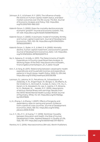 43
KONSEP MAKROEKONOMI DAN KESEHATAN
Johnson, R. C., & Schoeni, R. F. (2011). The influence of early-
life events on human capital, health status, and labor
market outcomes over the life course. The B.E. Journal
of Economic Analysis and Policy, 11(3). https://doi.
org/10.2202/1935-1682.2521
Kalemli-Ozcan, S. (2002). Does the mortality decline promote
economic growth? Journal of Economic Growth, 7(4),
411–439. https://doi.org/10.1023/A:1020831902045
Kalemli-Ozcan, S. (2003). A stochastic model of mortality, fertility,
and human capital investment. Journal of Development
Economics, 70(1), 103–118. https://doi.org/10.1016/S0304-
3878(02)00089-5
Kalemli-Ozcan, S., Ryder, H. E., & Weil, D. N. (2000). Mortality
decline, human capital investment, and economic growth.
Journal of Development Economics, 62(1), 1–23. https://doi.
org/10.1016/S0304-3878(00)00073-0
Ke, X., Saksena, P., & Holly, A. (2011). The Determinants of Health
Expenditure: A Country-Level Panel Data Analysis. In
Working Paper of the R4D. http://www.who.int/health_
financing/documents/report_en_11_deter-he.pdf
Kim, Y., & Yang, B. (2011). Relationship between catastrophic health
expenditures and household incomes and expenditure
patterns in South Korea. Health Policy, 100(2–3), 239–246.
https://doi.org/10.1016/j.healthpol.2010.08.008
Levinson, D., Lakoma, M. D., Petukhova, M., Schoenbaum, M.,
Zaslavsky, A. M., Angermeyer, M., Borges, G., Bruffaerts, R.,
De Girolamo, G., De Graaf, R., Gureje, O., Haro, J. M., Hu, C.,
Karam, A. N., Kawakami, N., Lee, S., Lepine, J. P., Browne,
M. O., Okoliyski, M., … Kessler, R. C. (2010). Associations
of serious mental illness with earnings: Results from
the WHO World Mental Health surveys. British Journal
of Psychiatry, 197(2), 114–121. https://doi.org/10.1192/bjp.
bp.109.073635
Li, H., Zhang, J., & Zhang, J. (2007). Effects of longevity and
dependency rates on saving and growth: Evidence
from a panel of cross countries. Journal of Development
Economics, 84(1), 138–154. https://doi.org/10.1016/j.
jdeveco.2006.10.002
Liu, S. Y., Wu, P. C., & Huang, T. Y. (2018). Nonlinear Causality
between Education and Health: the Role of Human
Development Index. Applied Research in Quality of Life,
13(3), 761–777. https://doi.org/10.1007/s11482-017-9557-0
Mankiw, N. G. (2016). Macroeconomics (9th ed.). Worth Publishers.
 