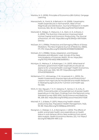 44 PENGANTAR EKONOMI KESEHATAN
Mankiw, N. G. (2018). Principles of Economics (8th Editio). Cengage
Learning.
Manoochehr, K., Farid, N., & Behzad, K. M. (2009). Catastrophic
health expenditures in Kermanshah, West of Iran:
Magnitude and distribution. Journal of Research in Health
Sciences, 9(2), 36–40. https://doi.org/10.34172/jrhs9249
Martorell, R., Melgar, P., Maluccio, J. A., Stein, A. D., & Rivera, J.
A. (2010). The Nutrition Intervention Improved Adult
Human Capital and Economic Productivity. The Journal
of Nutrition, 411–414. https://doi.org/10.3945/jn.109.114504.
Dietary
McEwen, B. S. (1998a). Protective and Damaging Effects of Stress
Mediators. The New England Journal of Medicine, 338(3),
171–179. https://doi.org/10.1056/NEJM199801153380307
McEwen, B. S. (1998b). Stress, Adaptation, and Disease:
Allostasis and Allostatic Load. Annals of the New
York Academy of Sciences, 840(1), 33–44. https://doi.
org/10.1111/j.1749-6632.1998.tb09546.x
McIntyre, D., Meheus, F., & Rottingen, J. A. (2017). What level of
domestic government health expenditure should we
aspire to for universal health coverage? Health Economics,
Policy and Law, 12(2), 125–137. https://doi.org/10.1017/
S1744133116000414
McNamara, P. E., Ulimwengu, J. M., & Leonard, K. L. (2012). Do
Health Investments Improve Agricultural Productivity?
Lessons from Agricultural Household and Health Research.
In Reshaping agriculture for nutrition and health (pp.
113–120).
Minh, H. Van, Nguyen, T. K. P., Saksena, P., James, C. D., & Xu, K.
(2013). Financial burden of household out-of pocket health
expenditure in Viet Nam: Findings from the National Living
Standard Survey 2002-2010. Social Science and Medicine,
96, 258–263. https://doi.org/10.1016/j.socscimed.2012.11.028
Mitchell, R. J., & Bates, P. (2011). Measuring health-related
productivity loss. Population Health Management, 14(2),
93–98. https://doi.org/10.1089/pop.2010.0014
Novignon, J., Olakojo, S. A., & Nonvignon, J. (2012). The effects of
public and private health care expenditure on health
status in sub-Saharan Africa: New evidence from panel
data analysis. Health Economics Review, 2(1), 1–8. https://
doi.org/10.1186/2191-1991-2-22
 