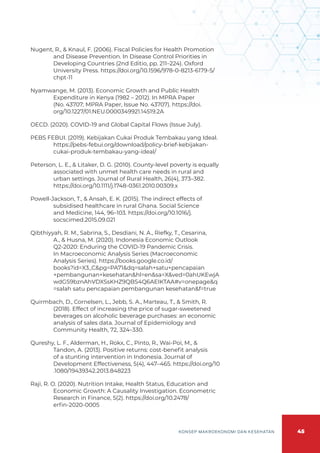 45
KONSEP MAKROEKONOMI DAN KESEHATAN
Nugent, R., & Knaul, F. (2006). Fiscal Policies for Health Promotion
and Disease Prevention. In Disease Control Priorities in
Developing Countries (2nd Editio, pp. 211–224). Oxford
University Press. https://doi.org/10.1596/978-0-8213-6179-5/
chpt-11
Nyamwange, M. (2013). Economic Growth and Public Health
Expenditure in Kenya (1982 – 2012). In MPRA Paper
(No. 43707; MPRA Paper, Issue No. 43707). https://doi.
org/10.1227/01.NEU.0000349921.14519.2A
OECD. (2020). COVID-19 and Global Capital Flows (Issue July).
PEBS FEBUI. (2019). Kebijakan Cukai Produk Tembakau yang Ideal.
https://pebs-febui.org/download/policy-brief-kebijakan-
cukai-produk-tembakau-yang-ideal/
Peterson, L. E., & Litaker, D. G. (2010). County-level poverty is equally
associated with unmet health care needs in rural and
urban settings. Journal of Rural Health, 26(4), 373–382.
https://doi.org/10.1111/j.1748-0361.2010.00309.x
Powell-Jackson, T., & Ansah, E. K. (2015). The indirect effects of
subsidised healthcare in rural Ghana. Social Science
and Medicine, 144, 96–103. https://doi.org/10.1016/j.
socscimed.2015.09.021
Qibthiyyah, R. M., Sabrina, S., Desdiani, N. A., Riefky, T., Cesarina,
A., & Husna, M. (2020). Indonesia Economic Outlook
Q2-2020: Enduring the COVID-19 Pandemic Crisis.
In Macroeconomic Analysis Series (Macroeconomic
Analysis Series). https://books.google.co.id/
books?id=X3_C&pg=PA71&dq=salah+satu+pencapaian
+pembangunan+kesehatan&hl=en&sa=X&ved=0ahUKEwjA
wdGS9bznAhVDXSsKHZ9QBS4Q6AEIKTAA#v=onepage&q
=salah satu pencapaian pembangunan kesehatan&f=true
Quirmbach, D., Cornelsen, L., Jebb, S. A., Marteau, T., & Smith, R.
(2018). Effect of increasing the price of sugar-sweetened
beverages on alcoholic beverage purchases: an economic
analysis of sales data. Journal of Epidemiology and
Community Health, 72, 324–330.
Qureshy, L. F., Alderman, H., Rokx, C., Pinto, R., Wai-Poi, M., &
Tandon, A. (2013). Positive returns: cost-benefit analysis
of a stunting intervention in Indonesia. Journal of
Development Effectiveness, 5(4), 447–465. https://doi.org/10
.1080/19439342.2013.848223
Raji, R. O. (2020). Nutrition Intake, Health Status, Education and
Economic Growth: A Causality Investigation. Econometric
Research in Finance, 5(2). https://doi.org/10.2478/
erfin-2020-0005
 