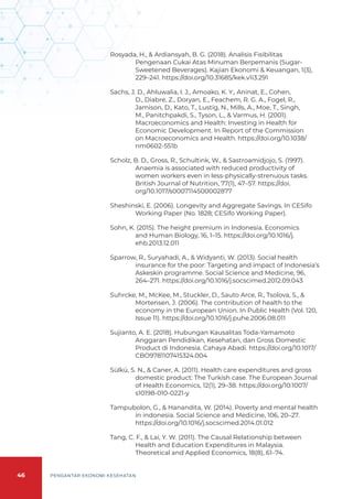 46 PENGANTAR EKONOMI KESEHATAN
Rosyada, H., & Ardiansyah, B. G. (2018). Analisis Fisibilitas
Pengenaan Cukai Atas Minuman Berpemanis (Sugar-
Sweetened Beverages). Kajian Ekonomi & Keuangan, 1(3),
229–241. https://doi.org/10.31685/kek.v1i3.291
Sachs, J. D., Ahluwalia, I. J., Amoako, K. Y., Aninat, E., Cohen,
D., Diabre, Z., Doryan, E., Feachem, R. G. A., Fogel, R.,
Jamison, D., Kato, T., Lustig, N., Mills, A., Moe, T., Singh,
M., Panitchpakdi, S., Tyson, L., & Varmus, H. (2001).
Macroeconomics and Health: Investing in Health for
Economic Development. In Report of the Commission
on Macroeconomics and Health. https://doi.org/10.1038/
nm0602-551b
Scholz, B. D., Gross, R., Schultink, W., & Sastroamidjojo, S. (1997).
Anaemia is associated with reduced productivity of
women workers even in less-physically-strenuous tasks.
British Journal of Nutrition, 77(1), 47–57. https://doi.
org/10.1017/s0007114500002877
Sheshinski, E. (2006). Longevity and Aggregate Savings. In CESifo
Working Paper (No. 1828; CESifo Working Paper).
Sohn, K. (2015). The height premium in Indonesia. Economics
and Human Biology, 16, 1–15. https://doi.org/10.1016/j.
ehb.2013.12.011
Sparrow, R., Suryahadi, A., & Widyanti, W. (2013). Social health
insurance for the poor: Targeting and impact of Indonesia’s
Askeskin programme. Social Science and Medicine, 96,
264–271. https://doi.org/10.1016/j.socscimed.2012.09.043
Suhrcke, M., McKee, M., Stuckler, D., Sauto Arce, R., Tsolova, S., &
Mortensen, J. (2006). The contribution of health to the
economy in the European Union. In Public Health (Vol. 120,
Issue 11). https://doi.org/10.1016/j.puhe.2006.08.011
Sujianto, A. E. (2018). Hubungan Kausalitas Toda-Yamamoto
Anggaran Pendidikan, Kesehatan, dan Gross Domestic
Product di Indonesia. Cahaya Abadi. https://doi.org/10.1017/
CBO9781107415324.004
Sülkü, S. N., & Caner, A. (2011). Health care expenditures and gross
domestic product: The Turkish case. The European Journal
of Health Economics, 12(1), 29–38. https://doi.org/10.1007/
s10198-010-0221-y
Tampubolon, G., & Hanandita, W. (2014). Poverty and mental health
in indonesia. Social Science and Medicine, 106, 20–27.
https://doi.org/10.1016/j.socscimed.2014.01.012
Tang, C. F., & Lai, Y. W. (2011). The Causal Relationship between
Health and Education Expenditures in Malaysia.
Theoretical and Applied Economics, 18(8), 61–74.
 