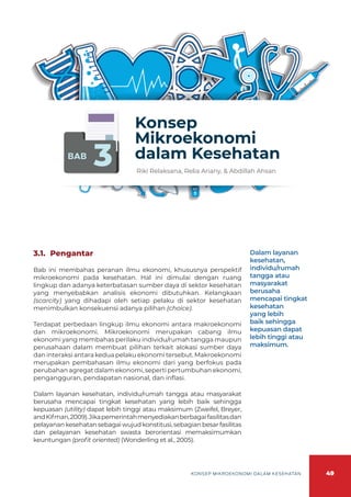 49
KONSEP MIKROEKONOMI DALAM KESEHATAN
BAB
3
Konsep
Mikroekonomi
dalam Kesehatan
Riki Relaksana, Relia Ariany, & Abdillah Ahsan
3.1.	Pengantar
Bab ini membahas peranan ilmu ekonomi, khususnya perspektif
mikroekonomi pada kesehatan. Hal ini dimulai dengan ruang
lingkup dan adanya keterbatasan sumber daya di sektor kesehatan
yang menyebabkan analisis ekonomi dibutuhkan. Kelangkaan
(scarcity) yang dihadapi oleh setiap pelaku di sektor kesehatan
menimbulkan konsekuensi adanya pilihan (choice).
Terdapat perbedaan lingkup ilmu ekonomi antara makroekonomi
dan mikroekonomi. Mikroekonomi merupakan cabang ilmu
ekonomi yang membahas perilaku individu/rumah tangga maupun
perusahaan dalam membuat pilihan terkait alokasi sumber daya
dan interaksi antara kedua pelaku ekonomi tersebut. Makroekonomi
merupakan pembahasan ilmu ekonomi dari yang berfokus pada
perubahan agregat dalam ekonomi, seperti pertumbuhan ekonomi,
pengangguran, pendapatan nasional, dan inflasi.
Dalam layanan kesehatan, individu/rumah tangga atau masyarakat
berusaha mencapai tingkat kesehatan yang lebih baik sehingga
kepuasan (utility) dapat lebih tinggi atau maksimum (Zweifel, Breyer,
andKifman,2009).Jikapemerintahmenyediakanberbagaifasilitasdan
pelayanan kesehatan sebagai wujud konstitusi, sebagian besar fasilitas
dan pelayanan kesehatan swasta berorientasi memaksimumkan
keuntungan (profit oriented) (Wonderling et al., 2005).
Dalam layanan
kesehatan,
individu/rumah
tangga atau
masyarakat
berusaha
mencapai tingkat
kesehatan
yang lebih
baik sehingga
kepuasan dapat
lebih tinggi atau
maksimum.
 