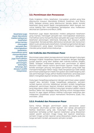 52 PENGANTAR EKONOMI KESEHATAN
3.3. Permintaan dan Penawaran
Pada tingkatan mikro, kesehatan merupakan produk yang bisa
dikonsumsi maupun diproduksi (Folland, Goodman, and Stano,
2013). Sebagai produk yang dikonsumsi, berada dalam kondisi
kesehatan yang positif dapat mengalokasikan lebih banyak hari
untuk bekerja dan meningkatkan pendapatan atau melakukan
aktivitas lain (Santerre and Neun, 2010).
Kesehatan juga dapat diproduksi melalui pelayanan kesehatan
yang mampu mencegah penyakit dan meningkatkan kesehatan,
memelihara serta menyembuhkan penyakit dan juga memulihkan
kesehatan perorangan, kelompok, keluarga, dan ataupun publik
masyarakat. Konsep perilaku (behaviour) produsen dan konsumen
dalam suatu produk yaitu kesehatan, menjadi sangat terkait dengan
mikroekonomi yang dapat membantu memahami bagaimana
interaksi yang terjadi antara keduanya.
3.3.1 Individu dan Permintaan Pasar
Permintaan pasar dalam konsep ekonomi terkait dengan hubungan
berbagai tingkat harga/biaya layanan kesehatan dengan berbagai
jumlah layanan yang akan diakses oleh individu-individu (Stiglitz,
2000). Terdapat miskonsepsi bahwa teori permintaan di dalam
ekonomi tidak relevan karena permintaan layanan medis seperti
kondisi serangan jantung merupakan permintaan yang tidak lagi
mempertimbangkan faktor harga. Pada kenyataannya tidak setiap
permintaan pada layanan medis merupakan darurat/emergency dan
ada pertimbangan harga, pilihan fasilitas kesehatan, serta kepuasan
dalam mengakses layanan tersebut (Santerre and Neun, 2010).
Hubungan harga/biaya pelayanan dengan perimtaan pasar adalah
negatif atau semakin tinggi harga/biaya pelayanan, semakin
rendah layanan diminta. Sebaliknya, semakin rendah harga/biaya
pelayanan, permintaan layanan tersebut semakin tinggi. Asumsi
yang digunakan dalam melihat hubungan tersebut adalah cateris
paribus, faktor lain dianggap tetap, Penting untuk menggunakan
asumsi ini agar dapat terfokus melihat hubungan keduanya dan
melakukan simplifikasi untuk memahami fenomena (Case, Fair,
and Oster , 2012).
3.3.2. Produksi dan Penawaran Pasar
Sama halnya dengan permintaan pasar, penawaran pasar
merupakan akumulasi jumlah layanan dari setiap perusahaan/
fasilitas kesehatan yang ada. Hubungan harga dari layanan
kesehatan terhadap jumlah layanan kesehatan yang ditawarkan
adalah positif, semakin tinggi harga dari layanan kesehatan,
semakin tinggi jumlah layanan yang ditawarkan, begitu pula jika
harga semakin rendah, penawaran semakin rendah.
Kesehatan juga
dapat diproduksi
melalui pelayanan
kesehatan
yang mampu
mencegah
penyakit dan
meningkatkan
kesehatan,
memelihara serta
menyembuhkan
penyakit dan
juga memulihkan
kesehatan
perorangan,
kelompok,
keluarga, dan
ataupun publik
masyarakat.
 