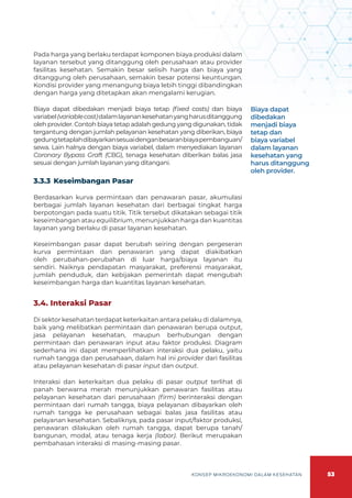 53
KONSEP MIKROEKONOMI DALAM KESEHATAN
Pada harga yang berlaku terdapat komponen biaya produksi dalam
layanan tersebut yang ditanggung oleh perusahaan atau provider
fasilitas kesehatan. Semakin besar selisih harga dan biaya yang
ditanggung oleh perusahaan, semakin besar potensi keuntungan.
Kondisi provider yang menangung biaya lebih tinggi dibandingkan
dengan harga yang ditetapkan akan mengalami kerugian.
Biaya dapat dibedakan menjadi biaya tetap (fixed costs) dan biaya
variabel(variablecost)dalamlayanankesehatanyangharusditanggung
oleh provider. Contoh biaya tetap adalah gedung yang digunakan, tidak
tergantung dengan jumlah pelayanan kesehatan yang diberikan, biaya
gedungtetaplahdibayarkansesuaidenganbesaranbiayapembanguan/
sewa. Lain halnya dengan biaya variabel, dalam menyediakan layanan
Coronary Bypass Graft (CBG), tenaga kesehatan diberikan balas jasa
sesuai dengan jumlah layanan yang ditangani.
3.3.3	Keseimbangan Pasar
Berdasarkan kurva permintaan dan penawaran pasar, akumulasi
berbagai jumlah layanan kesehatan dari berbagai tingkat harga
berpotongan pada suatu titik. Titik tersebut dikatakan sebagai titik
keseimbangan atau equilibrium, menunjukkan harga dan kuantitas
layanan yang berlaku di pasar layanan kesehatan.
Keseimbangan pasar dapat berubah seiring dengan pergeseran
kurva permintaan dan penawaran yang dapat diakibatkan
oleh perubahan-perubahan di luar harga/biaya layanan itu
sendiri. Naiknya pendapatan masyarakat, preferensi masyarakat,
jumlah penduduk, dan kebijakan pemerintah dapat mengubah
keseimbangan harga dan kuantitas layanan kesehatan.
3.4. Interaksi Pasar
Di sektor kesehatan terdapat keterkaitan antara pelaku di dalamnya,
baik yang melibatkan permintaan dan penawaran berupa output,
jasa pelayanan kesehatan, maupun berhubungan dengan
permintaan dan penawaran input atau faktor produksi. Diagram
sederhana ini dapat memperlihatkan interaksi dua pelaku, yaitu
rumah tangga dan perusahaan, dalam hal ini provider dari fasilitas
atau pelayanan kesehatan di pasar input dan output.
Interaksi dan keterkaitan dua pelaku di pasar output terlihat di
panah berwarna merah menunjukkan penawaran fasilitas atau
pelayanan kesehatan dari perusahaan (firm) berinteraksi dengan
permintaan dari rumah tangga, biaya pelayanan dibayarkan oleh
rumah tangga ke perusahaan sebagai balas jasa fasilitas atau
pelayanan kesehatan. Sebaliknya, pada pasar input/faktor produksi,
penawaran dilakukan oleh rumah tangga, dapat berupa tanah/
bangunan, modal, atau tenaga kerja (labor). Berikut merupakan
pembahasan interaksi di masing-masing pasar.
Biaya dapat
dibedakan
menjadi biaya
tetap dan
biaya variabel
dalam layanan
kesehatan yang
harus ditanggung
oleh provider.
 