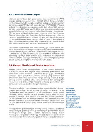 55
KONSEP MIKROEKONOMI DALAM KESEHATAN
3.4.2. Interaksi di Pasar Output
Interaksi permintaan dan penawaran obat antiretroviral (ARV)
sebagai obat penanganan virus HIV/AIDS dilihat dari peningkatan
jumlah kasus HIV/AIDS yang berimplikasi pada peningkatan jumlah
permintaan obat ARV. Jumlah orang dengan HIV/AIDS (ODHA) yang
sedang mendapatkan pengobatan ARV dari tahun 1987 sampai
dengan Maret 2017 sebanyak 79.833 orang. Ketersediaan obat ARV
yang dilakukan pemerintah mengalami keterbatasan. Kekosongan
ARV kerap terjadi pada bulan-bulan tertentu, yakni Juni-Agustus,
Oktober-November, dan Desember. Bahkan kekosongan ini terus-
menerus terjadi dari tahun ke tahun di sejumlah daerah, terutama
di daerah Kabupaten. Keterbatasan ini dipengaruhi oleh beberapa
faktor, di antaranya harga obat ARV yang mahal dan produksi obat
ARV dalam negeri masih terbatas (Jegalus et al., 2020).
Perubahan permintaan dan penawaran juga dapat dilihat dari
kasusIndonesiadalammenghadapipandemiCOVID-19.Pemerintah
Indonesia menunjuk 100 Rumah Sakit Umum dalam negeri sebagai
Rumah Sakit rujukan pasien COVID-19 pada 3 Maret 2020. Lima hari
berselang tepatnya pada 8 Maret 2020, Indonesia meningkatkan
jumlah Rumah Sakit Rujukan menjadi 227 untuk mengatasi jumlah
pasien COVID-19 yang terus meningkat (Putri, 2020).
3.5. Konsep Elastisitas di Sektor Kesehatan
Konsep pasar pada mikroekonomi bukan hanya mencakup
hubungan positif dan negatif harga terhadap permintaan dan
penawaran serta interaksi keduanya tetapi juga membahas
seberapa besar perubahan jumlah barang yang diminta dan
ditawarkan terhadap perubahan harga barang tersebut, harga
barang lainnya (subtitusi atau komplementer) dan pendapatan
(Case, Fair, and Oster, 2012). Respons terhadap permintaan dan
penawaran tersebut disebut dengan elastisitas.
Di sektor kesehatan, elastisitas permintaan dapat dikaitkan dengan
respons permintaan secara agregat terhadap perubahan harga.
Berdasarkan salah satu contoh permintaan barang medis, dapat
dikatakan elastis apabila terjadi kenaikan harga obat tertentu
sebesar 1 persen, Rp 100.000 menjadi Rp 101.000 kemudian
permintaan berubah kurang dari 1 persen, dari 1.000 unit menjadi
992 unit (Mendoza, 2020). Apabila perubahannya menjadi 980 unit
dengan perubahan harga yang sama, dikatakan permintaanya
elastis.
Menggunakan pertimbangan barang yang tersedia, elastisitas
harga menjadi penting untuk pertimbangan pemerintah dalam
menetapkan harga obat. Menteri Kesehatan setiap tahun
menetapkanHargaEceranTertinggi(HET)obatgenerikberdasarkan
rekomendasidaritimevaluasihargaobat.Hargatersebutditetapkan
Di sektor
kesehatan,
elastisitas
permintaan
dapat dikaitkan
dengan respons
permintaan
secara agregat
terhadap
perubahan harga.
 
