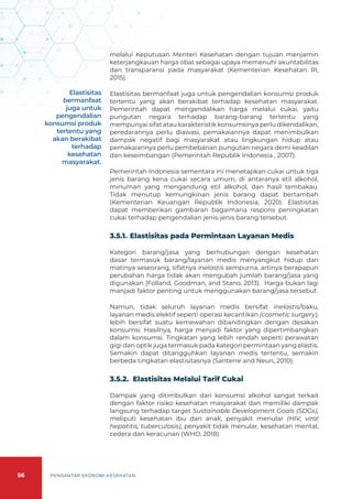 56 PENGANTAR EKONOMI KESEHATAN
melalui Keputusan Menteri Kesehatan dengan tujuan menjamin
keterjangkauan harga obat sebagai upaya memenuhi akuntabilitas
dan transparansi pada masyarakat (Kementerian Kesehatan RI,
2015).
Elastisitas bermanfaat juga untuk pengendalian konsumsi produk
tertentu yang akan berakibat terhadap kesehatan masyarakat.
Pemerintah dapat mengendalikan harga melalui cukai, yaitu
pungutan negara terhadap barang-barang tertentu yang
mempunyai sifat atau karakteristik konsumsinya perlu dikendalikan,
peredarannya perlu diawasi, pemakaiannya dapat menimbulkan
dampak negatif bagi masyarakat atau lingkungan hidup atau
pemakaiannya perlu pembebanan pungutan negara demi keadilan
dan keseimbangan (Pemerintah Republik Indonesia , 2007).
Pemerintah Indonesia sementara ini menetapkan cukai untuk tiga
jenis barang kena cukai secara umum, di antaranya etil alkohol,
minuman yang mengandung etil alkohol, dan hasil tembakau.
Tidak menutup kemungkinan jenis barang dapat bertambah
(Kementerian Keuangan Republik Indonesia, 2020). Elastisitas
dapat memberikan gambaran bagaimana respons peningkatan
cukai terhadap pengendalian jenis-jenis barang tersebut.
3.5.1.	Elastisitas pada Permintaan Layanan Medis
Kategori barang/jasa yang berhubungan dengan kesehatan
dasar termasuk barang/layanan medis menyangkut hidup dan
matinya seseorang, sifatnya inelastis sempurna, artinya berapapun
perubahan harga tidak akan mengubah jumlah barang/jasa yang
digunakan (Folland, Goodman, and Stano, 2013). Harga bukan lagi
manjadi faktor penting untuk menggunakan barang/jasa tersebut.
Namun, tidak seluruh layanan medis bersifat inelastis/baku,
layanan medis elektif seperti operasi kecantikan (cosmetic surgery),
lebih bersifat suatu kemewahan dibandingkan dengan desakan
konsumsi. Hasilnya, harga menjadi faktor yang dipertimbangkan
dalam konsumsi. Tingkatan yang lebih rendah seperti perawatan
gigi dan optik juga termasuk pada kategori permintaan yang elastis.
Semakin dapat ditangguhkan layanan medis tertentu, semakin
berbeda tingkatan elastisitasnya (Santerre and Neun, 2010).
3.5.2. Elastisitas Melalui Tarif Cukai
Dampak yang ditimbulkan dari konsumsi alkohol sangat terkait
dengan faktor risiko kesehatan masyarakat dan memiliki dampak
langsung terhadap target Sustainable Development Goals (SDGs),
meliputi kesehatan ibu dan anak, penyakit menular (HIV, viral
hepatitis, tuberculosis), penyakit tidak menular, kesehatan mental,
cedera dan keracunan (WHO, 2018).
Elastisitas
bermanfaat
juga untuk
pengendalian
konsumsi produk
tertentu yang
akan berakibat
terhadap
kesehatan
masyarakat.
 
