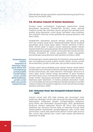 58 PENGANTAR EKONOMI KESEHATAN
dibandingkan dengan perubahan persentase barang yang diminta
(Case, Fair, and Oster, 2012)..
3.6. Struktur Industri di Sektor Kesehatan
Struktur pasar menetapkan lingkungan keseluruhan setiap
perusahaan beroperasi. Karakteristik struktur pasar esensial
meliputi jumlah dan distribusi ukuran penjual dan pembeli, jenis
produk yang ditawarkan untuk dijual, hambatan input produksi,
dan asimetris informasi antara pembeli dan penjual (Santerre and
Neun, 2010).
Karakteristik banyaknya penjual dengan pangsa pasar yang
kecil dan produk yang sama merepresentasikan bahwa terdapat
persaingan yang cukup besar dalam industri (Santerre & Neun,
2010). Contoh pasar ini dalam industri kesehatan adalah industri
layanan kesehatan yang diproduksi oleh praktik dokter perorangan,
praktik bidan perorangan, industri rumah sakit, dan industri farmasi.
Perilaku kompetitif di antara perusahaan medis merupakan
pemandangan yang disambut baik (Santerre and Neun, 2010).
Perkembangan industri kesehatan di Indonesia cukup pesat dilihat
dari meningkatnya jumlah praktik mandiri dokter umum, jumlah
klinik kesehatan, jumlah rumah sakit, dan jumlah industri farmasi.
Struktur pasar sering berbeda antar industri karena variasi dalam
kondisidasar,termasukpemanfaatanteknologi,lingkunganhukum,
kondisi permintaan, dan skala ekonomi. Persaingan sempurna di
suatu pasar berarti bahwa setiap perusahaan di pasar tersebut
berusaha keras untuk memperoleh pangsa pasar terbesar dengan
harga rendah. Sayangnya persaingan sempurna tidak berlaku di
beberapa pasar kesehatan, ini karena produksi perawatan medis
umumnya dilakukan secara nirlaba atau dengan pengaturan publik,
mekipun tidak menutup kemungkinan untuk mencari keuntungan
(Santerre and Neun, 2010).
3.6.1.	Kekuatan Pasar dan Kompetisi Industri Rumah
Sakit
Industri rumah sakit (RS) tidak terlepas dari persaingan antar
pelakunya. Berbagai rumah sakit yang ada berupaya memperoleh
kepercayaan masyarakat dengan mengemukakan pelayanan
yang efisien dan berkualitas (Supartiningsih, 2017). Berdasarkan
Peraturan Menteri Kesehatan Nomor 56 Tahun 2014 tentang
Klasifikasi dan Perizinan Rumah Sakit, di Indonesia Rumah Sakit
dikelompokkan berdasarkan penyelenggaraan, yaitu rumah sakit
pemerintah, rumah sakit pemerintah daerah (rumah sakit provinsi
dan rumah sakit daerah) dan rumah sakit swasta (Kementerian
Kesehatan RI, 2018).
Perkembangan
industri
kesehatan di
Indonesia cukup
pesat dilihat dari
meningkatnya
jumlah praktik
mandiri dokter
umum, jumlah
klinik kesehatan,
jumlah rumah
sakit, dan jumlah
industri farmasi.
 