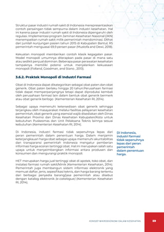 59
KONSEP MIKROEKONOMI DALAM KESEHATAN
Struktur pasar industri rumah sakit di Indonesia merepresentasikan
contoh persaingan tidak sempurna dalam industri kesehatan. Hal
ini karena pasar industri rumah sakit di Indonesia dipengaruhi oleh
regulasi. Implementasi program Jaminan Kesehatan Nasional (JKN)
menempatkan rumah sakit milik pemerintah mendominasi. Dlihat
dari jumlah kunjungan pasien tahun 2015 di Kabupaten Bantul, RS
pemerintah menguasai 69,9 persen pasar (Mustofa and Dewi, 2018).
Kekuatan monopoli memberikan contoh klasik kegagalan pasar.
Model monopoli umumnya diterapkan pada pasar di mana satu
atau sedikit penjual dominan. Beberapa pasar perawatan kesehatan
tampaknya memiliki potensi untuk menjalankan kekuasaan
monopoli (Folland, Goodman, and Stano , 2013).
3.6.2. Praktek Monopoli di Industri Farmasi
Obat di Indonesia dapat dikategorikan sebagai obat paten dan obat
generik. Obat paten berlaku hingga 20 tahun.Perusahaan farmasi
tidak dapat memperpanjangnya tetapi dapat diproduksi kembali
oleh perusahaan farmasi lain dalam bentuk obat generik bermerk
atau obat generik berlogo (Kementerian Kesehatan RI, 2014).
Sebagai upaya memenuhi ketersediaan obat generik sehingga
terjangkau oleh masayarakat melalui fasilitas pelayanan kesehatan
pemerintah, obat generik yang esensial wajib disediakan oleh Dinas
Kesehatan Provinsi dan Dinas Kesehatan Kabupaten/Kota untuk
kebutuhan Puskesmas dan Unit Pelaksana Teknis lainnya sesuai
kebutuhan (Kementerian Kesehatan RI, 2014).
Di Indonesia, industri farmasi tidak sepenuhnya lepas dari
peran pemerintah dalam penentuan harga. Dalam menjamin
keterjangkauan harga obat sebagai upaya memenuhi akuntabilitas
dan transparansi pemerintah Indonesia mengatur pemberian
informasi harga eceran tertinggi obat. Hal ini merupakan salah satu
upaya untuk menyeimbangkan informasi antara produsen dan
konsumen dan mengurangi praktik monopoli.
HET merupakan harga jual tertinggi obat di apotek, toko obat, dan
instalasi farmasi rumah sakit/klinik (Kementerian Kesehatan, 2014).
Pemerintah juga membangun sistem informasi elektronik yang
memuat daftar, jenis, sepesifikasi teknis, dan harga barang tertentu
dari berbagai penyedia barang/jasa pemerintah atau disebut
dengan katalog elektronik (e-catalogue) (Kementerian Kesehatan
RI, 2014).
Di Indonesia,
industri farmasi
tidak sepenuhnya
lepas dari peran
pemerintah
dalam penentuan
harga.
 