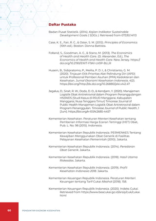 60 PENGANTAR EKONOMI KESEHATAN
Daftar Pustaka
Badan Pusat Statistik. (2014). Kajian Indikator Sustainable
Development Goals ( SDGs ). Retrieved from 07330.14113
Case, K. E., Fair, R. C., & Oster, S. M. (2012). Principles of Economics
(10th ed.). Boston: Donna Battista.
Folland, S., Goodman, A. C., & Stano, M. (2013). The Economics
of Health and Health Care. (D. Alexander, Ed.), The
Economics of Health and Health Care. New Jersey. https://
doi.org/10.2190/EN1T-F9A1-LV0P-BLLR
Husein, B., Sidipratomo, P., Meilia, P. D. I., & Christianto, G. M.
(2020). Tinjauan Etik Prioritas Alat Pelindung Diri (APD)
untuk Profesional Pemberi Asuhan (PPA) Kedokteran dan
Kesehatan. Jurnal Ekonomi Kesehatan Indonesia, 4(2).
https://doi.org/http://dx.doi.org/10.26880/jeki.v4i2.47
Jegalus, D., Sirait, R. W., Dodo, D. O., & Kendjam, Y. (2020). Manajemen
Logistik Obat Antiretroviral dalam Program Penanggulangan
HIV/AIDS (Studi Kasus di RSUD Manggarai, Kabupaten
Manggarai, Nusa Tenggara Timur) Timorese Journal of
Public Health Manajemen Logistik Obat Antiretroviral dalam
Program Penanggulan. Timorese Journal of Public Health, 1
(Juni). https://doi.org/e-ISSN:2685-4457
Kementerian Kesehatan. Peraturan Menteri Kesehatan tentang
Pemberian Informasi Harga Eceran Tertinggi (HET) Obat,
Pub. L. No. 98 (2015). Indonesia.
Kementerian Kesehatan Republik Indonesia. PERMENKES Tentang
Kewajiban Menggunakan Obat Generik di Fasilitas
Pelayanan Kesehatan Pemerintah (2010). Jakarta.
Kementerian Kesehatan Republik Indonesia. (2014). Peredaran
Obat Generik. Jakarta.
Kementerian Kesehatan Republik Indonesia. (2018). Hasil Utama
Riskesdas. Jakarta.
Kementerian Kesehatan Republik Indonesia. (2019). Profil
Kesehatan Indonesia 2018. Jakarta.
Kementerian Keuangan Republik Indonesia. Peraturan Menteri
Keuangan tentang Tarif Cukai Alkohol (2018). 158.
Kementerian Keuangan Republik Indonesia. (2020). Indeks Cukai.
Retrieved from https://www.beacukai.go.id/arsip/cuk/cukai.
html
 