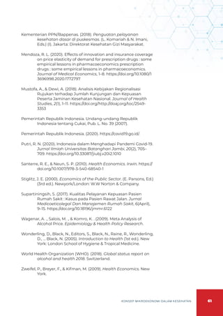 61
KONSEP MIKROEKONOMI DALAM KESEHATAN
Kementerian PPN/Bappenas. (2018). Penguatan pelayanan
kesehatan dasar di puskesmas. (L. Komariah & N. Imani,
Eds.) (I). Jakarta: Direktorat Kesehatan Gizi Masyarakat.
Mendoza, R. L. (2020). Effects of innovation and insurance coverage
on price elasticity of demand for prescription drugs : some
empirical lessons in pharmacoeconomics prescription
drugs : some empirical lessons in pharmacoeconomics.
Journal of Medical Economics, 1–8. https://doi.org/10.1080/1
3696998.2020.1772797
Mustofa, A., & Dewi, A. (2018). Analisis Kebijakan Regionalisasi
Rujukan terhadap Jumlah Kunjungan dan Kepuasan
Peserta Jaminan Kesehatan Nasional. Journal of Health
Studies, 2(1), 1–11. https://doi.org/http://doaj.org/toc/2549-
3353
Pemerintah Republik Indonesia. Undang-undang Republik
Indonesia tentang Cukai, Pub. L. No. 39 (2007).
Pemerintah Republik Indonesia. (2020). https://covid19.go.id/.
Putri, R. N. (2020). Indonesia dalam Menghadapi Pandemi Covid-19.
Jurnal Ilmiah Universitas Batanghari Jambi, 20(2), 705–
709. https://doi.org/10.33087/jiubj.v20i2.1010
Santerre, R. E., & Neun, S. P. (2010). Health Economics. Irwin. https://
doi.org/10.1007/978-3-540-68540-1
Stiglitz, J. E. (2000). Economics of the Public Sector. (E. Parsons, Ed.)
(3rd ed.). Newyork/London: W.W Norton & Company.
Supartiningsih, S. (2017). Kualitas Pelayanan Kepuasan Pasien
Rumah Sakit : Kasus pada Pasien Rawat Jalan. Jurnal
Medicoeticolegal Dan Manajemen Rumah Sakit, 6(April),
9–15. https://doi.org/10.18196/jmmr.6122
Wagenar, A. ., Salois, M. ., & Komro, K. . (2009). Meta Analysis of
Alcohol Price. Epidemiology & Health Policy Research.
Wonderling, D., Black, N., Editors, S., Black, N., Raine, R., Wonderling,
D., … Black, N. (2005). Introduction to Health (1st ed.). New
York: London School of Hygiene & Tropical Medicine.
World Health Organization (WHO). (2018). Global status report on
alcohol and health 2018. Switzerland.
Zweifel, P., Breyer, F., & Kifman, M. (2009). Health Economics. New
York.
 