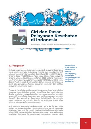 63
CIRI DAN PASAR PELAYANAN KESEHATAN DI INDONESIA
BAB
4
Ciri dan Pasar
Pelayanan Kesehatan
di Indonesia
Rifqi Abdul Fattah, Abdillah Ahsan, Hasbullah Thabrany
4.1. Pengantar
Setiap orang di Indonesia berhak memperoleh pelayanan kesehatan
yang aman, bermutu, terjangkau, merata, dan nondiskriminatif
sebagaimana telah diamanatkan dalam Pasal 28H ayat (1) Undang-
Undang Dasar (UUD) 1945 dan Pasal 5 ayat (2) dan Pasal 54 ayat (1)
Undang-Undang (UU) Nomor 36 Tahun 2009 tentang Kesehatan.
Lebih lanjut, dalam perubahan keempat UUD 1945 tahun 2002 yaitu
dalam Pasal 34 ayat (3) dinyatakan bahwa negara bertanggung
jawab atas penyediaan fasilitas pelayanan kesehatan dan fasilitas
pelayanan umum yang layak.
Pelayanan kesehatan adalah setiap kegiatan dan/atau serangkaian
kegiatan yang dilakukan untuk memelihara dan meningkatkan
derajat kesehatan masyarakat dalam bentuk pencegahan penyakit
(preventif),peningkatankesehatan(promotif),pengobatanpenyakit
(kuratif), dan pemulihan kesehatan (rehabilitatif). Pemerintah
pusat maupun pemerintah daerah bertanggung jawab atas
penyelenggaraan pelayanan kesehatan.
Ahli ekonomi kesehatan berkebangsaan Amerika Serikat yang
sangat berpengaruh dalam menemukan model permintaan atas
kesehatan (demand for health models), Michael Grossman, pada
tahun 1972 mengemukakan bahwa permintaan atas pelayanan
kesehatan (demand for healthcare) merupakan turunan dari
Pemerintah
pusat maupun
pemerintah
daerah
bertanggung
jawab atas
penyelenggaraan
pelayanan
kesehatan.
 