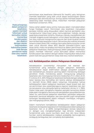 64 PENGANTAR EKONOMI KESEHATAN
permintaan atas kesehatan (demand for health), yaitu keinginan
memiliki kesehatan yang baik untuk dapat berpartisipasi dalam
pekerjaan dan aktivitas lainnya. Artinya, ketika membeli kesehatan,
seseorang tidak membeli sehat, melainkan membeli pelayanan
kesehatan (Grossman, 1972).
Status sehat adalah status prima manusia dalam memaksimalkan
fungsi fisiologis tubuh. Permintaan atas kesehatan merupakan
persepsi individu yang diwujudkan dalam bentuk pembelian atau
mengonsumsi input-input yang memungkinkan individu berada
pada status kesehatan tertentu. Misalnya, individu mendaftarkan diri
menjadi anggota pusat kebugaran untuk dapat berolahraga setiap
hari atau manusia mengonsumsi sayuran dan buah-buahan karena
bermanfaat bagi kesehatan tubuh. Sementara jika individu khawatir
terkena tuberculosis (TB), misalnya, kemudian berkunjung ke rumah
sakit untuk disuntik vaksin BCG (Bacille Calmette-Guérin) agar
tetap sehat, maka hal tersebut termasuk ke dalam permintaan atas
pelayanan kesehatan. Pada prinsipnya, dalam pelayanan kesehatan,
pasien membeli ‘informasi’ untuk kemudian dokter memeriksa
kondisi pasien dan diakhiri dengan dokter meyimpulkan kebutuhan
pasien baik berupa pemberian resep obat atau nasihat kesehatan.
4.2. Ketidakpastian dalam Pelayanan Kesehatan
Ketidakpastian (uncertainty) merupakan hal esensial dan
fundamental yang berkaitan dengan pelayanan kesehatan.
Ketidakpastian dapat didefinisikan sebagai perspektif subjektif
dari ketidaktahuan, berperan penting dalam mendorong berbagai
penelitian medis, mendorong pasien mengunjungi pelayanan
kesehatan, dan merangsang intervensi medis (Han, P. K. J., Klein, W. M.
P., & Arora, N. K., 2011). Pelayanan kesehatan berbeda dengan sebagian
besar barang atau komoditas lain karena adanya ketidakpastian
ini. Kenneth Arrow (1963) dalam tulisannya menyatakan bahwa
ketidakpastian dalam pelayanan kesehatan dapat terjadi baik dari
sisi permintaan atau pasien/pengguna layanan kesehatan dan dari
sisi penawaran atau penyedia layanan kesehatan (Arrow, K. J., 1963).
Pasien tidak pasti mengetahui kejadian penyakit sementara dokter
tidak pasti mengetahui kemanjuran pengobatan yang diberikannya.
Selain itu, administrasi pelayanan kesehatan, pembayar pelayanan
kesehatan, pembuat kebijakan, dan para peneliti juga menghadapi
tantangan ketidakpastian dalam melayani, membayar, mengatur,
dan mengkajinya (Arrow, 1963).
Dalam memahami kompleksitas ketidakpastian dalam pelayanan
kesehatan,terdapatkonseptaksonomiketidakpastiandalampelayanan
kesehatan. Han et al. (2019) mengembangkan konsep taksonomi
ini dengan cara mengklasifikasikan tiga dimensi independen
fundamental, yaitu source (sumber), issue (isu), dan locus (lokus).
Sumber utama ketidakpastian meliputi probability (kemungkinan),
ambiguity (ambiguitas), dan complexity (kompleksitas).
Pada prinsipnya,
dalam pelayanan
kesehatan,
pasien membeli
‘informasi’ untuk
kemudian dokter
memeriksa
kondisi pasien
dan diakhiri
dengan dokter
meyimpulkan
kebutuhan pasien
baik berupa
pemberian resep
obat atau nasihat
kesehatan.
 