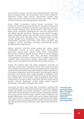 67
CIRI DAN PASAR PELAYANAN KESEHATAN DI INDONESIA
sering disebut dengan asimetris atau ketidaksetaraan informasi,
yang merupakan salah satu karakteristik utama dalam pelayanan
kesehatan. Pasien tidak mampu menentukan jumlah yang
dikonsumsi karena informasi yang asimetris serta tidak mampu
menilai kualitas jasa dan barang layanan kesehatan.
Arrow (1963) menjelaskan bahwa karena kerumitan ilmu
kedokteran, informasi yang dimiliki dokter mengenai konsekuensi
dan kemungkinan pelayanan kesehatan yang diberikan jelas jauh
lebih banyak daripada yang dimiliki pasien. Lebih lanjut, kedua
belah pihak menyadari ketidaksetaraan informasi pengetahuan
dan pilihan layanan kesehatan. Sebagai contoh, pasien mungkin
dapat menjelaskan gejala suatu penyakit, tetapi mereka memiliki
informasi yang tidak memadai untuk menghubungkan kondisi
mereka dengan jenis pengobatan yang dipilih. Hubungan ini
menciptakan kekuatan yang tidak sama antara penyedia dan
pengguna layanan kesehatan sehingga kemungkinan terjadi
penyalahgunaan kepentingan.
Adanya asimetris informasi antara dokter dan pasien dapat
menimbulkan kondisi di mana dokter dapat memanipulasi
permintaan pasien akan layanan medis untuk menciptakan
permintaan tambahan layanan tersebut. Istilah ini dikenal dengan
supplier-induced demand (SID) atau penyedia barang/jasa
meningkatkan permintaan. Fenomena SID ini dapat muncul dari
tindakan dokter yang terkait dengan kepentingan pribadi atau
upaya untuk meningkatkan derajat kesehatan pasien mereka.
Praktik SID terbukti telah ada dalam pelayanan kesehatan di
Indonesia. Analisis data Indonesian Family Life Survey (IFLS) 2012
menunjukkan bahwa praktik SID oleh penyedia layanan kesehatan
di daerah perkotaan lebih tinggi dibandingkan dengan di pedesaan.
Hal tersebut disebabkan karena kompetisi antar penyedia layanan
kesehatan di perkotaan lebih tinggi daripada di pedesaan. Hasil
lain melalui Survei Sosial Ekonomi Nasional (Susenas) dan Potensi
Desa (Podes) 2012 menunjukkan angka probabilitas dokter yang
mendorong kunjungan pasien rawat jalan semakin tinggi seiring
dengan semakin banyaknya jumlah dokter dalam populasi
(persaingan antar dokter) (Hidayat, Budi., 2016).
Fenomena SID perlu juga dikaji lebih mendalam, terutama SID
yang dilakukan dalam hal kebaikan pasien dan masyarakat. Sebagai
contoh, jika dokter menemukan penderita corona virus diseases
2019(COVID-19), dokterdapatmemintaorang-orangterdekatpasien
atau yang pernah kontak dengan pasien untuk melakukan tes
deteksi keberadaan virus tersebut, yaitu pemeriksaan polymerase
chain reaction (PCR). Pada kasus seperti ini, praktik SID oleh dokter
merupakan praktik yang bagus dan bermanfaat. Dengan demikian,
SID oleh penyedia layanan kesehatan tidak selamanya berkonotasi
negatif.
Fenomena SID
perlu juga dikaji
lebih mendalam,
terutama SID
yang dilakukan
dalam hal
kebaikan pasien
dan masyarakat.
 