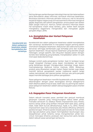 68 PENGANTAR EKONOMI KESEHATAN
Seiring dengan perkembangan teknologi internet dan ketersediaan
serta kemudahan akses informasi, termasuk informasi kesehatan,
fenomena asimetris informasi semakin menurun. Hal ini terutama
terjadidinegara-negaramajudimanaasimetrisinformasimengenai
gejala, diagnosis, dan pilihan pengobatan, antara pasien dan dokter
telah sangat menurun. Namun, terkait asimetris informasi dalam
hal kompetensi masih tetap berlaku, yaitu dokter lebih banyak
mengetahui bagaimana menganalisis dan mengobati gejala
penyakit (Major, 2019).
4.4. Kompleksitas dan Variasi Pelayanan
Kesehatan
Karakteristik lain dalam pelayanan kesehatan adalah kompleksitas
dan variasinya. Karakteristik ini merupakan bagian penting dalam
memahami kebijakan kesehatan. Kebutuhan dan selera konsumen
bervariasi sehingga berdampak juga terhadap jenis dan kualitas
layanan kesehatan. Situasi layanan kesehatan yang bersifat sangat
heterogen, sangat spesifik, dan ditujukan kepada pasien dengan
kondisi latar belakang yang berbeda, menyebabkan sektor ini sulit
mencapai skala ekonominya.
Sebagai contoh pada pengobatan kanker. Saat ini terdapat terapi
target (targeted therapy) yang dapat mendeteksi sel kanker
yang berbahaya dengan menggunakan teknologi tinggi dalam
menciptakannya (National Cancer Institute, 2020). Akibatnya,
produk yang ditawarkan sangat mahal. Pasien kanker juga dapat
memilih bentuk pengobatan kanker tradisional seperti terapi
radiasi, kemoterapi, dan operasi kanker. Artinya, satu jenis penyakit
dapat memiliki berbagai jenis pilihan pengobatan.
Pasar pelayanan kesehatan memiliki karakteristik unik dan berbeda
dibandingkan dengan pasar barang/jasa lainnya sebagaimana
telah dibahas sebelumnya di atas. Salah satu isu penting lain dalam
pasar pelayanan kesehatan adalah adanya kegagalan pasar (market
failure).
4.5. Kegagalan Pasar Pelayanan Kesehatan
Dalam sebuah transaksi pasar, pembeli dan penjual membuat
perjanjian sukarela yang menguntungkan kedua belah pihak.
Transaksi semacam itu disebut Pareto Improvement atau Pareto,
karena setiap pihak yang terlibat menjadi lebih baik (atau, paling
tidak, tidak lebih buruk) (Bhattacharya, Hyde, & Tu, 2014). Pareto
Improvement akan terus berproses jika Pareto efficiency (efisiensi
pareto) tercapai. Efisiensi pareto terjadi pada kondisi di mana tidak
ada lagi perubahan yang dapat meningkatkan keuntungan atau
kesejahteraan pihak tertentu tanpa mengorbankan pihak lain.
Untuk mencapai efisiensi, produsen dan konsumen perlu berada
dalam sebuah pasar persaingan sempurna.
Karakteristik lain
dalam pelayanan
kesehatan adalah
kompleksitas dan
variasinya.
 