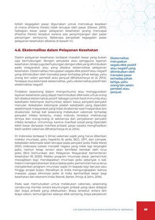 69
CIRI DAN PASAR PELAYANAN KESEHATAN DI INDONESIA
Istilah kegagalan pasar digunakan untuk mencakup keadaan
di mana efisiensi Pareto tidak tercapai oleh pasar (Dewar, 2010).
Sebagian besar pasar pelayanan kesehatan jarang mencapai
efisiensi Pareto tersebut karena ada penyimpangan dari pasar
persaingan sempurna. Beberapa penyebab kegagalan pasar
pelayanan kesehatan dibahas di bawah ini.
4.6. Eksternalitas dalam Pelayanan Kesehatan
Dalam pelayanan kesehatan terdapat masalah besar yang bukan
saja berhubungan dengan penyedia atau pengguna layanan
kesehatan, tetapi juga berhubungan dengan efek yang ditimbulkan
pada masyarakat atau yang disebut eksternalitas pelayanan
kesehatan. Eksternalitas merupakan segala efek positif atau negatif
yang ditimbulkan oleh transaksi pasar terhadap pihak ketiga, yaitu
orang lain selain pembeli atau penjual (Bhattacharya et al, 2014).
Terdapat dua kelompok eksternalitas, yaitu eksternalitas positif dan
eksternalitas negatif.
Tindakan seseorang dalam mengonsumsi atau menggunakan
layanan kesehatan yang dapat menimbulkan efek baik untuk orang
lain disebut eksternalitas positif. Sebagai contoh herd immunity atau
kekebalan kelompok (komunitas) dalam kasus penyakit-penyakit
menular. Kekebalan kelompok adalah kekebalan yang diperoleh
sekelompok masyarakat yang tidak divaksinasi saat masyarakat lain
divaksinasi. Setiap kali seseorang melakukan vaksinasi terhadap
penyakit infeksi tertentu, maka individu tersebut melindungi
dirinya dan orang-orang di sekitarnya dari penyebaran penyakit
infeksi tersebut. Umumnya, karena manfaat sosial yang diperoleh
lebih besar daripada manfaat pribadi, pasar swasta menghasilkan
lebih sedikit vaksinasi (Bhattacharya et al, 2014).
Di Indonesia terdapat 5 (lima) vaksinasi wajib yang harus diberikan
melalui imunisasi, yaitu hepatitis B, polio, BCG, DPT, dan campak.
Kekebalan kelompok telah tercapai pada penyakit polio. Pada Maret
2020, Indonesia sukses menjadi negara yang tidak lagi terjangkit
polio, namun tetap rentan akan terinfeksi kembali oleh virus
polio (Biro Komunikasi dan Pelayanan Masyarakat Kementerian
Kesehatan RI, 2020). Melalui program imunisasi dasar, pemerintah
mewajibkan bayi mendapatkan imunisasi polio sebanyak 4 kali.
Dalam mempertahankan status bebas polio, pemerintah harus terus
menjalankan program imunisasi wajib ini kepada bayi berusia satu
hingga empat bulan. Penelitian di India mengungkapkan bahwa
investasi upaya eliminiasi polio di India bermanfaat besar bagi
kesehatan dan ekonomi India (Nandi, Barter, Prinja, & John, 2016).
Pada saat memutuskan untuk melakukan vaksinasi, seseorang
cenderung menilai antara keuntungan pribadi yang akan didapat
dan biaya pribadi yang dikeluarkan. Biaya tersebut antara lain
biaya vaksin, kemungkinan adanya efek samping, biaya perjalanan
Eksternalitas
merupakan
segala efek positif
atau negatif yang
ditimbulkan oleh
transaksi pasar
terhadap pihak
ketiga, yaitu
orang lain selain
pembeli atau
penjual.
 