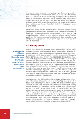 70 PENGANTAR EKONOMI KESEHATAN
menuju tempat vaksinasi, dan sebagainya. Seseorang tersebut
kemudian mengabaikan manfaat sosial dari kekebalan kelompok.
Karena permintaan lebih cenderung memperlihatkan manfaat
pribadi, hal tersebut membuat pasar memproduksi vaksin lebih
sedikit daripada jumlah yang seharusnya dapat memberikan
manfaat yang optimal bagi masyarakat. Akhirnya, pasar bekerja
tidak efisien atau dengan kata lain timbulnya kegagalan pasar
(Murti, 2000).
Sebaliknya,dalampasarlayanankesehatan,terdapatproduk-produk
yang memiliki eksternalitas buruk terhadap orang lain. Eksternalitas
ini dikategorikan sebagai eksternalitas negatif. Di Indonesia, produk
tembakau seperti rokok mempunyai eksternalitas negatif. Perokok
pasif memiliki risiko terkena berbagai penyakit (Cao, Yang, Gan, & Lu,
2015) karena terpapar asap rokok dari banyaknya jumlah perokok
aktif di Indonesia.
4.7. Barang Publik
Dalam ilmu ekonomi, barang publik merupakan barang yang
manfaatnya tidak dapat dibagi ke seluruh masyarakat, terlepas dari
keinginan individu untuk mengonsumsi barang publik (Samuelson
& Nordhaus, 2009). Barang publik memiliki karakteristik khas yaitu
tanpa persaingan (non-rivalry) dan tidak dapat dikecualikan (non-
excludability)(Dewar, 2010).Barangpublikbersifattanpapersaingan
(non-rivalry) berarti setiap orang dapat mengonsumsi barang atau
jasa tanpa adanya pencegahan dari orang lain untuk mengonsumsi
barang atau jasa yang sama. Sementara barang publik dikatakan
tidak dapat dikecualikan (non-excludability) artinya tidak mungkin
memberikan barang atau jasa hanya kepada satu orang tanpa
membiarkan orang lain juga mengonsumsinya (Dewar, 2010). Jadi,
dalam memahami apakah sebuah barang dikatakan barang publik
atau bukan, persoalan membayar atau tidak membayar bukan
merupakan hal yang dipersoalkan.
Ketika barang memiliki karakteristik tanpa persaingan (non-rivalry)
dan tidak dapat dikecualikan (non-excludability), barang tersebut
tidak akan tersedia pada pasar swasta. Hal ini dikarenakan tidak
adanya insentif bagi mereka yang bersedia membayar barang
publik tersebut. Implikasi dari barang publik yang bersifat non-
rivalry ini adalah barang tersebut cenderung memiliki manfaat
eksternal marginal yang besar yang membuatnya sangat diiginkan
oleh masyarakat luas, tetapi secara pribadi tidak menguntungkan
untuk disediakan. Sementara itu, barang publik juga sering
menimbulkan masalah free-rider, yaitu mereka yang menikmati
barang publik tanpa membayar. Implikasinya adalah jika setiap
orang menjadi free-rider, barang tersebut tidak akan diberikan
sama sekali, sehingga merugikan masyarakat (Dewar, 2010).
Barang publik
memiliki
karakteristik
khas yaitu tanpa
persaingan
(non-rivalry)
dan tidak dapat
dikecualikan
(non-
excludability).
 