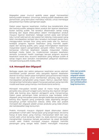 71
CIRI DAN PASAR PELAYANAN KESEHATAN DI INDONESIA
Kegagalan pasar muncul apabila pasar gagal menawarkan
barang publik tersebut. Umumnya, barang publik disediakan oleh
pemerintah, yang kemudian memaksa individu untuk membiayai
penyediaannya melalui pengenaan pajak.
Dalam pasar layanan kesehatan, melihat dua karakteristik khas
dari barang publik, sebagian besar produk dan layanan kesehatan
bukan barang publik. Hal tersebut dikarenakan setiap orang
bersaing dan dapat dikecualikan dalam mendapatkan produk
maupun layanan kesehatan. Sebagai contoh pada saat tempat
tidur rumah sakit penuh, dan pasien lain datang, maka pasien yang
telah mendapatkan tempat tidur tersebut mencegah pasien baru
menggunakan tempat tidur yang sama pada saat itu. Namun,
terdapat program layanan kesehatan yang memiliki aspek-
aspek dari barang publik, yaitu upaya meningkatkan kesehatan
masyarakat seperti pengendalian penyakit infeksi menular atau
kampanye informasi kesehatan kepada masyarakat melalui
berbagai media. Selain itu, implementasi cakupan kesehatan
semesta (universal health coverage) berupa program asuransi
kesehatan sosial atau asuransi kesehatan yang dibiayai publik di
setiap negara akan semakin mendekatkan pelayanan kesehatan
menjadi barang publik (Galea, 2016).
4.8. Monopoli dan Oligopoli
Berbagai aspek dari sektor pelayanan kesehatan secara alamiah
membatasi jumlah pemain atau penyedia layanan kesehatan
(barrier to entry). Dalam pasar kompetitif, penjual bisnis kecil dapat
masuk dan bersaing untuk memberikan peluang bagi mereka
mendapatkan penghasilan yang mapan. Namun, sejumlah faktor
menghambat hal tersebut seperti hanya perusahaan yang memiliki
modal awal besar yang mampu membuka bisnis tertentu.
Monopoli merupakan kondisi pasar di mana hanya terdapat
penyedia atau penjual tunggal suatu barang atau layanan dengan
tidak ada barang atau layanan pengganti yang menyamainya.
Dalam pasar persaingan tidak sempurna juga terdapat istilah
oligopoli, yang merupakan pasar dengan beberapa penyedia suatu
barang atau layanan yang jumlahnya tidak sebanding dengan
banyaknya jumlah konsumen (Dewar, 2010). Efek dari praktik
monopoli dan oligopoli adalah proses produksi yang tidak efisien
dan ketidakadilan bagi konsumen.
Praktik monopoli maupun oligopoli dapat ditemukan dalam
penyediaan rumah sakit. Hanya pasar yang sangat besar, terutama
hanya di kota besar, yang mampu menawarkan lebih dari satu
rumah sakit untuk bersaing. Selain itu, skala ekonomi juga dapat
menghambat masuknya banyak perusahaan ke pasar penyedia
rumah sakit. Praktik monopoli maupun oligopoli memiliki
persaingan yang sangat ketat. Dalam mencegah masuknya
Efek dari praktik
monopoli dan
oligopoli adalah
proses produksi
yang tidak efisien
dan ketidakadilan
bagi konsumen.
 