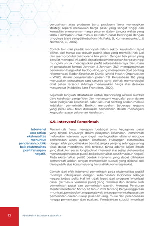 72 PENGANTAR EKONOMI KESEHATAN
perusahaan atau produsen baru, produsen lama menerapkan
strategi seperti menaikkan harga pasar yang sangat tinggi dan
kemudian menurunkan harga pasaran dalam jangka waktu yang
lama. Hambatan untuk masuk ke dalam pasar beriringan dengan
tingginya biaya yang ditimbulkan (Mc.Pake, B., Kumaranayake, L., &
Normand, C., 2002).
Contoh lain dari praktik monopoli dalam sektor kesehatan dapat
dilihat dari hanya ada sebuah pabrik obat yang memiliki hak jual
dan memproduksi obat karena hak paten. Dengan hak paten yang
bersifatmonopoliini,pabrikdapatbebasmenetapkanhargasetinggi
mungkin untuk mendapatkan profit sebesar-besarnya. Baru-baru
ini perusahaan farmasi Johnson & Johnson (J&J) mengumumkan
penurunan harga obat bedaquiline, yang merupakan obat penting
rekomendasi Badan Kesehatan Dunia (World Health Organization
– WHO) dalam penyelamatan pasien TB. Perusahaan J&J yang
merupakan perusahaan satu-satunya yang berhak memproduksi
obat paten tersebut akhirnya menurunkan harga atas desakan
masyarakat (Médecins Sans Frontières, 2020).
Sejumlah langkah dibutuhkan untuk mendorong alokasi sumber
daya kesehatan yang efisien dan menangani kegagalan pasar dalam
pasar pelayanan kesehatan. Salah satu hal penting adalah melalui
kebijakan pemerintah. Berikut merupakan beberapa respons
yang perlu atau telah dilakukan pemerintah dalam menangani
kegagalan pasar pelayanan kesehatan.
4.9. Intervensi Pemerintah
Pemerintah harus merespon berbagai jenis kegagalan pasar
yang terjadi, khususnya dalam pelayanan kesehatan. Pemerintah
melakukan intervensi agar dapat meningkatkan efisiensi maupun
pemerataan akses layanan kesehatan. Hubungan eksternalitas
dengan efek yang dirasakan bersifat jangka panjang sehingga sering
tidak dapat mendeteksi efek tersebut tanpa adanya kajian ilmiah
yang dilakukan secara longitudinal. Intervensi atas setiap eksternalitas
menuntutpendanaanpublikbaikeksternalitaspositifmaupunnegatif.
Pada eksternalitas positif, bentuk intervensi yang dapat dilakukan
pemerintah adalah dengan memberikan subsidi yang didanai dari
dana publik atas konsumsi yang harus dilakukan masyarakat.
Contoh dari efek intervensi pemerintah pada eksternalitas positif
misalnya ditunjukkan dengan keberhasilan Indonesia sebagai
negara bebas polio. Hal ini tidak lepas dari program imunisasi
dasar (termasuk vaksinasi polio) yang diinisiasi dan didanai oleh
pemerintah pusat dan pemerintah daerah. Menurut Peraturan
Menteri Kesehatan Nomor 12 Tahun 2017 tentang Penyelenggaraan
Imunisasi,pembagiantanggungjawabantarapemerintahpusatdan
pemerintah daerah cukup jelas tertuang, mulai dari perencanaan
hingga pemantauan dan evaluasi. Pembiayaan subsidi imunisasi
Intervensi
atas setiap
eksternalitas
menuntut
pendanaan publik
baik eksternalitas
positif maupun
negatif.
 