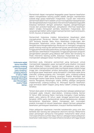 74 PENGANTAR EKONOMI KESEHATAN
Pemerintah dapat mengatasi kegagalan pasar layanan kesehatan
dalam menyediakan barang publik adalah dengan memberikan
subsidi bagi upaya kesehatan masyarakat. Tujuan dari intervensi
pemerintahdalamhaliniadalahuntukmeningkatkankesejahteraan
danderajatkesehatanmasyarakat.Intervensiterhadapbarangpublik
biasanya berkaitan dengan perbaikan regulasi, pengembangan
inovasi dan protokol kesehatan, penyebaran informasi kesehatan
dalam rangka mengubah perilaku kesehatan masyarakat, dan
upaya pengendalian vektor seperti penyemprotan nyamuk (Gaudin,
Smith, Soucat, & Yazbeck, 2019).
Pemerintah Indonesia melalui Kementerian Kesehatan telah
mengeluarkan Peraturan Menteri Kesehatan Nomor 50 Tahun
2017 tentang Standar Baku Mutu Kesehatan Lingkungan dan
Persyaratan Kesehatan untuk Vektor dan Binatang Pembawa
Penyakit serta Pengendaliannya. Peraturan ini mengatur tanggung
jawab masing-masing dari pemerintah pusat, pemerintah provinsi,
hingga pemerintah kabupaten/kota, sumber daya, peralatan/bahan,
pendanaan, keterlibatan masyarakat, hingga pengawasan program
pengendalian penyakit yang dibawa oleh vektor dan binatang ini.
Pada intervensi barang publik, biasanya masyarakat baru akan
memperoleh sebagian besar manfaat di masa mendatang.
Demikian pula, intervensi pemerintah yang bertujuan untuk
memperbaiki kegagalan pasar kompetitif yang disebut monopoli
dapat dilakukan melalui regulasi dan pengawasan yang tepat,
memastikan bahwa monopoli tidak membatasi akses melalui harga
tinggi dan menghasilkan produk berkualitas tinggi terlepas dari
kurangnya pasar kesehatan yang kompetitif. Indonesia sejak lama
memiliki undang-undang anti monopoli, yaitu Undang-undang
Nomor 5 Tahun 1999 tentang Larangan Praktik Monopoli dan
Persaingan Usaha Tidak Sehat. Produk hukum ini juga membentuk
Komisi Pengawas Persaingan Usaha (KPPU) sebagai pengawas
implementasi undang-undang ini. Monopoli layanan kesehatan
juga termasuk dalam bagian yang diatur dalam undang-undang
tersebut.
Terkait obat paten di Indonesia yang diisukan sebagai pelaksanaan
monopoli pada industri obat-obatan, Undang-undang Nomor
13 Tahun 2016 tentang Paten memang mengatur masa berlaku
paten, yaitu selama 20 tahun sejak tanggal penerimaan paten
tersebut. KPPU perlu berkoordinasi secara berkelanjutan dengan
Kementerian Kesehatan dalam mengawasi dan mencegah
praktik monopoli di industri kesehatan, seperti farmasi, pelayanan
kesehatan, pembiayaan kesehatan, maupun fasilitas kesehatan.
Pasar pelayanan kesehatan memiliki karakteristik yang unik dan
berbeda dari barang dan pelayanan ekonomi lainnya. Mekanisme
pasar persaingan sempurna merupakan mekanisme ideal untuk
mencapai efisiensi sumber daya. Namun, sebagian besar pelayanan
kesehatan tidak dapat mencapai efisiensi tersebut sehingga terjadi
Indonesia sejak
lama memiliki
undang-undang
anti monopoli,
yaitu Undang-
undang Nomor
5 Tahun 1999
tentang Larangan
Praktek Monopoli
dan Persaingan
Usaha Tidak
Sehat.
 