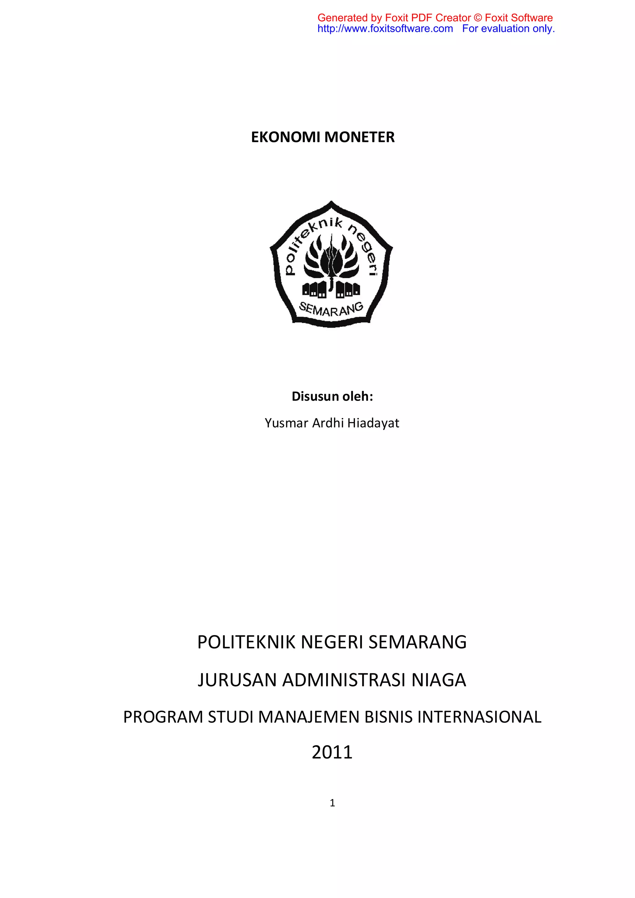 Generated by Foxit PDF Creator © Foxit Software
                      http://www.foxitsoftware.com For evaluation only.




             EKONOMI MONETER




                  Disusun oleh:
              Yusmar Ardhi Hiadayat




       POLITEKNIK NEGERI SEMARANG
       JURUSAN ADMINISTRASI NIAGA
PROGRAM STUDI MANAJEMEN BISNIS INTERNASIONAL
                     2011

                        1
 