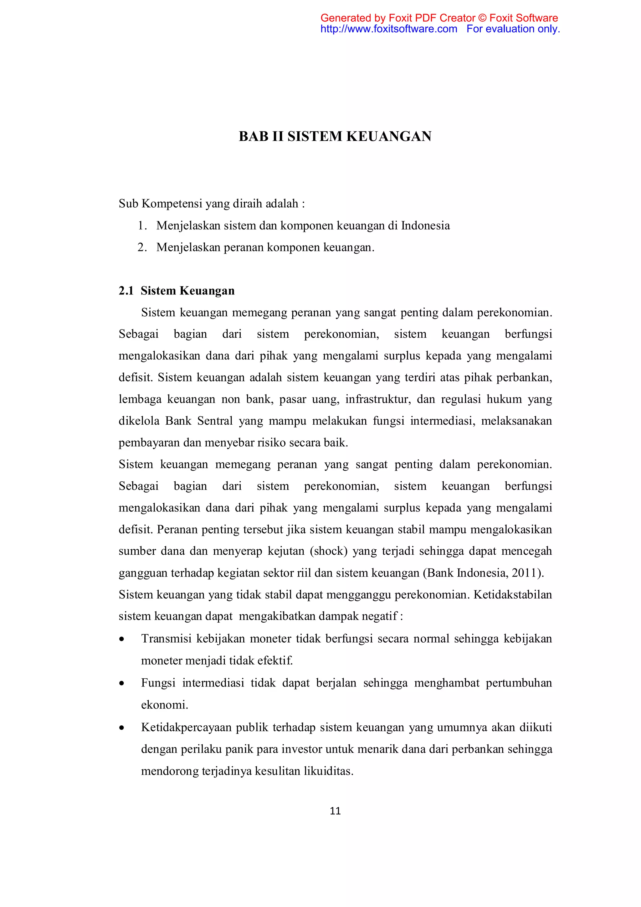 Generated by Foxit PDF Creator © Foxit Software
                                       http://www.foxitsoftware.com For evaluation only.




                       BAB II SISTEM KEUANGAN



Sub Kompetensi yang diraih adalah :
    1. Menjelaskan sistem dan komponen keuangan di Indonesia
    2. Menjelaskan peranan komponen keuangan.


2.1 Sistem Keuangan
    Sistem keuangan memegang peranan yang sangat penting dalam perekonomian.
Sebagai   bagian    dari   sistem    perekonomian,    sistem   keuangan     berfungsi
mengalokasikan dana dari pihak yang mengalami surplus kepada yang mengalami
defisit. Sistem keuangan adalah sistem keuangan yang terdiri atas pihak perbankan,
lembaga keuangan non bank, pasar uang, infrastruktur, dan regulasi hukum yang
dikelola Bank Sentral yang mampu melakukan fungsi intermediasi, melaksanakan
pembayaran dan menyebar risiko secara baik.
Sistem keuangan memegang peranan yang sangat penting dalam perekonomian.
Sebagai   bagian    dari   sistem    perekonomian,    sistem   keuangan     berfungsi
mengalokasikan dana dari pihak yang mengalami surplus kepada yang mengalami
defisit. Peranan penting tersebut jika sistem keuangan stabil mampu mengalokasikan
sumber dana dan menyerap kejutan (shock) yang terjadi sehingga dapat mencegah
gangguan terhadap kegiatan sektor riil dan sistem keuangan (Bank Indonesia, 2011).
Sistem keuangan yang tidak stabil dapat mengganggu perekonomian. Ketidakstabilan
sistem keuangan dapat mengakibatkan dampak negatif :
   Transmisi kebijakan moneter tidak berfungsi secara normal sehingga kebijakan
    moneter menjadi tidak efektif.
   Fungsi intermediasi tidak dapat berjalan sehingga menghambat pertumbuhan
    ekonomi.
   Ketidakpercayaan publik terhadap sistem keuangan yang umumnya akan diikuti
    dengan perilaku panik para investor untuk menarik dana dari perbankan sehingga
    mendorong terjadinya kesulitan likuiditas.


                                         11
 
