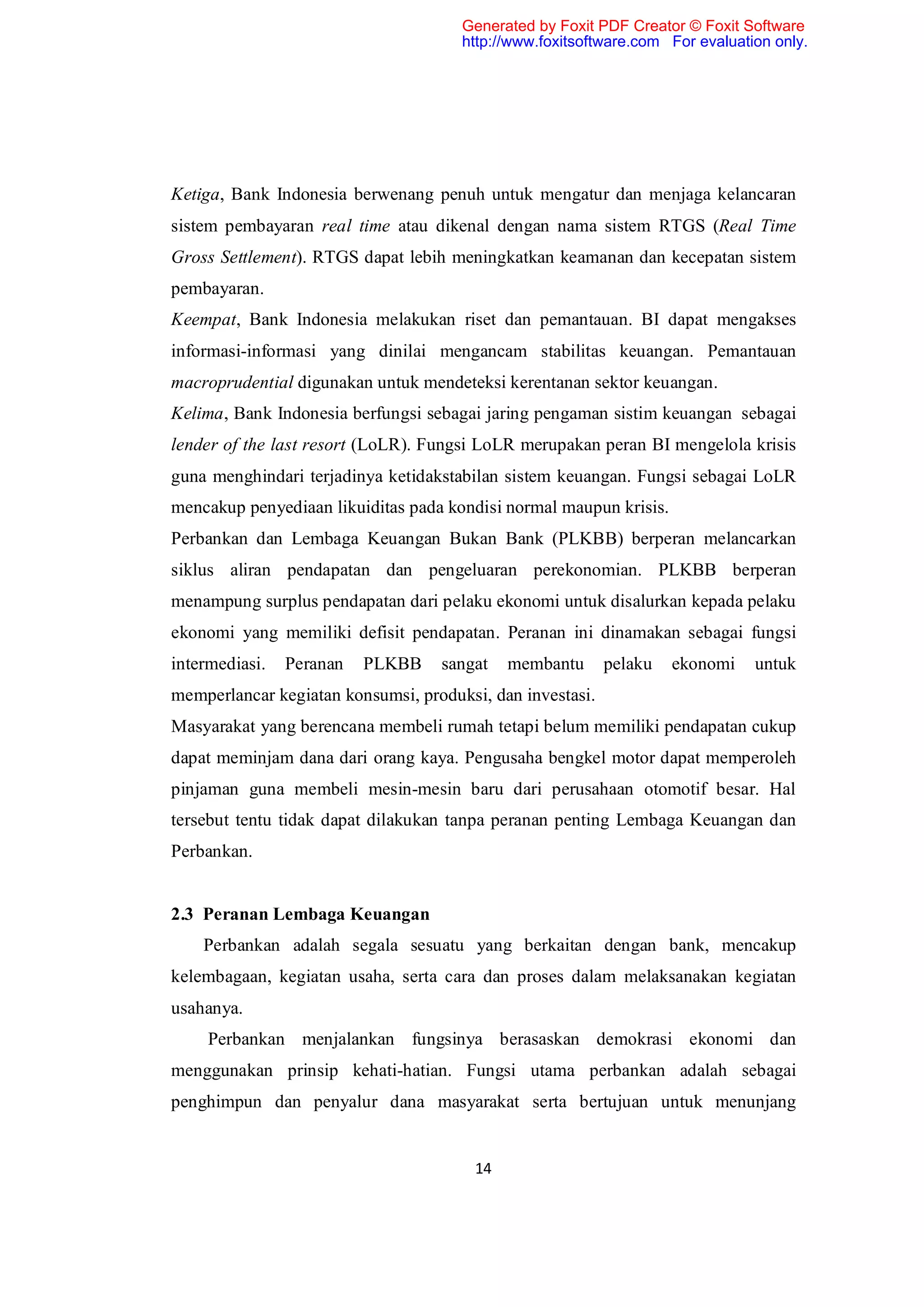 Generated by Foxit PDF Creator © Foxit Software
                                      http://www.foxitsoftware.com For evaluation only.




Ketiga, Bank Indonesia berwenang penuh untuk mengatur dan menjaga kelancaran
sistem pembayaran real time atau dikenal dengan nama sistem RTGS (Real Time
Gross Settlement). RTGS dapat lebih meningkatkan keamanan dan kecepatan sistem
pembayaran.
Keempat, Bank Indonesia melakukan riset dan pemantauan. BI dapat mengakses
informasi-informasi yang dinilai mengancam stabilitas keuangan. Pemantauan
macroprudential digunakan untuk mendeteksi kerentanan sektor keuangan.
Kelima, Bank Indonesia berfungsi sebagai jaring pengaman sistim keuangan sebagai
lender of the last resort (LoLR). Fungsi LoLR merupakan peran BI mengelola krisis
guna menghindari terjadinya ketidakstabilan sistem keuangan. Fungsi sebagai LoLR
mencakup penyediaan likuiditas pada kondisi normal maupun krisis.
Perbankan dan Lembaga Keuangan Bukan Bank (PLKBB) berperan melancarkan
siklus aliran pendapatan dan pengeluaran perekonomian. PLKBB berperan
menampung surplus pendapatan dari pelaku ekonomi untuk disalurkan kepada pelaku
ekonomi yang memiliki defisit pendapatan. Peranan ini dinamakan sebagai fungsi
intermediasi.   Peranan   PLKBB    sangat    membantu      pelaku   ekonomi    untuk
memperlancar kegiatan konsumsi, produksi, dan investasi.
Masyarakat yang berencana membeli rumah tetapi belum memiliki pendapatan cukup
dapat meminjam dana dari orang kaya. Pengusaha bengkel motor dapat memperoleh
pinjaman guna membeli mesin-mesin baru dari perusahaan otomotif besar. Hal
tersebut tentu tidak dapat dilakukan tanpa peranan penting Lembaga Keuangan dan
Perbankan.


2.3 Peranan Lembaga Keuangan
    Perbankan adalah segala sesuatu yang berkaitan dengan bank, mencakup
kelembagaan, kegiatan usaha, serta cara dan proses dalam melaksanakan kegiatan
usahanya.
     Perbankan menjalankan fungsinya berasaskan demokrasi ekonomi dan
menggunakan prinsip kehati-hatian. Fungsi utama perbankan adalah sebagai
penghimpun dan penyalur dana masyarakat serta bertujuan untuk menunjang


                                        14
 
