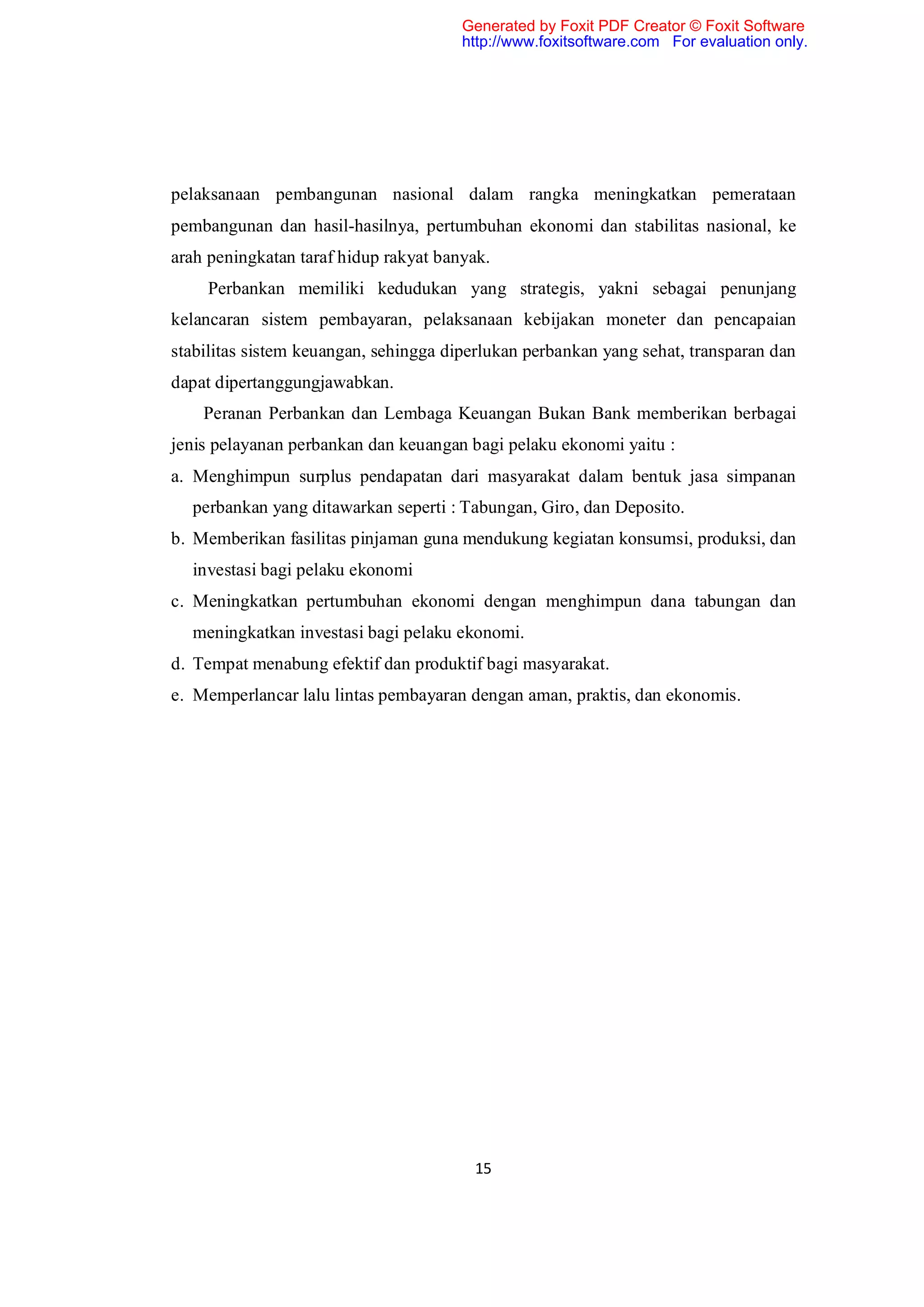 Generated by Foxit PDF Creator © Foxit Software
                                       http://www.foxitsoftware.com For evaluation only.




pelaksanaan pembangunan nasional dalam rangka meningkatkan pemerataan
pembangunan dan hasil-hasilnya, pertumbuhan ekonomi dan stabilitas nasional, ke
arah peningkatan taraf hidup rakyat banyak.
    Perbankan memiliki kedudukan yang strategis, yakni sebagai penunjang
kelancaran sistem pembayaran, pelaksanaan kebijakan moneter dan pencapaian
stabilitas sistem keuangan, sehingga diperlukan perbankan yang sehat, transparan dan
dapat dipertanggungjawabkan.
    Peranan Perbankan dan Lembaga Keuangan Bukan Bank memberikan berbagai
jenis pelayanan perbankan dan keuangan bagi pelaku ekonomi yaitu :
a. Menghimpun surplus pendapatan dari masyarakat dalam bentuk jasa simpanan
  perbankan yang ditawarkan seperti : Tabungan, Giro, dan Deposito.
b. Memberikan fasilitas pinjaman guna mendukung kegiatan konsumsi, produksi, dan
  investasi bagi pelaku ekonomi
c. Meningkatkan pertumbuhan ekonomi dengan menghimpun dana tabungan dan
  meningkatkan investasi bagi pelaku ekonomi.
d. Tempat menabung efektif dan produktif bagi masyarakat.
e. Memperlancar lalu lintas pembayaran dengan aman, praktis, dan ekonomis.




                                        15
 