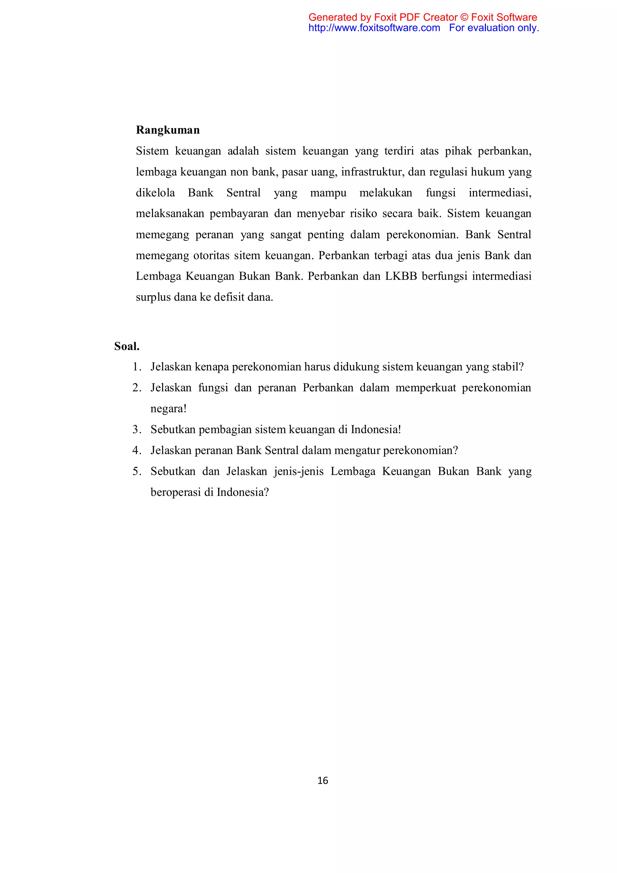 Generated by Foxit PDF Creator © Foxit Software
                                           http://www.foxitsoftware.com For evaluation only.




    Rangkuman
    Sistem keuangan adalah sistem keuangan yang terdiri atas pihak perbankan,
    lembaga keuangan non bank, pasar uang, infrastruktur, dan regulasi hukum yang
    dikelola      Bank   Sentral    yang   mampu     melakukan     fungsi   intermediasi,
    melaksanakan pembayaran dan menyebar risiko secara baik. Sistem keuangan
    memegang peranan yang sangat penting dalam perekonomian. Bank Sentral
    memegang otoritas sitem keuangan. Perbankan terbagi atas dua jenis Bank dan
    Lembaga Keuangan Bukan Bank. Perbankan dan LKBB berfungsi intermediasi
    surplus dana ke defisit dana.



Soal.
   1. Jelaskan kenapa perekonomian harus didukung sistem keuangan yang stabil?
   2. Jelaskan fungsi dan peranan Perbankan dalam memperkuat perekonomian
        negara!
   3. Sebutkan pembagian sistem keuangan di Indonesia!
   4. Jelaskan peranan Bank Sentral dalam mengatur perekonomian?
   5. Sebutkan dan Jelaskan jenis-jenis Lembaga Keuangan Bukan Bank yang
        beroperasi di Indonesia?




                                            16
 