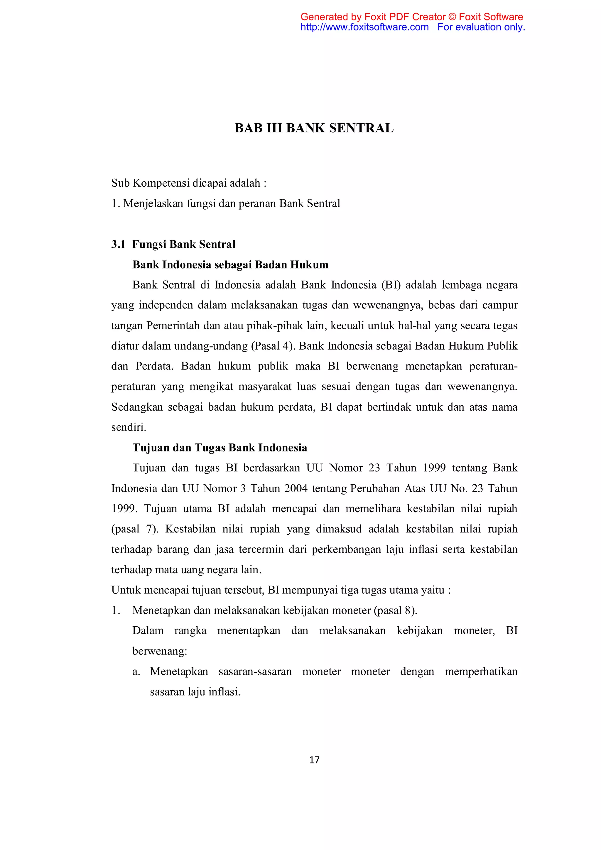 Generated by Foxit PDF Creator © Foxit Software
                                       http://www.foxitsoftware.com For evaluation only.




                              BAB III BANK SENTRAL


Sub Kompetensi dicapai adalah :
1. Menjelaskan fungsi dan peranan Bank Sentral


3.1 Fungsi Bank Sentral
     Bank Indonesia sebagai Badan Hukum
     Bank Sentral di Indonesia adalah Bank Indonesia (BI) adalah lembaga negara
yang independen dalam melaksanakan tugas dan wewenangnya, bebas dari campur
tangan Pemerintah dan atau pihak-pihak lain, kecuali untuk hal-hal yang secara tegas
diatur dalam undang-undang (Pasal 4). Bank Indonesia sebagai Badan Hukum Publik
dan Perdata. Badan hukum publik maka BI berwenang menetapkan peraturan-
peraturan yang mengikat masyarakat luas sesuai dengan tugas dan wewenangnya.
Sedangkan sebagai badan hukum perdata, BI dapat bertindak untuk dan atas nama
sendiri.
     Tujuan dan Tugas Bank Indonesia
     Tujuan dan tugas BI berdasarkan UU Nomor 23 Tahun 1999 tentang Bank
Indonesia dan UU Nomor 3 Tahun 2004 tentang Perubahan Atas UU No. 23 Tahun
1999. Tujuan utama BI adalah mencapai dan memelihara kestabilan nilai rupiah
(pasal 7). Kestabilan nilai rupiah yang dimaksud adalah kestabilan nilai rupiah
terhadap barang dan jasa tercermin dari perkembangan laju inflasi serta kestabilan
terhadap mata uang negara lain.
Untuk mencapai tujuan tersebut, BI mempunyai tiga tugas utama yaitu :
1.   Menetapkan dan melaksanakan kebijakan moneter (pasal 8).
     Dalam rangka menentapkan dan melaksanakan kebijakan moneter, BI
     berwenang:
     a. Menetapkan sasaran-sasaran moneter moneter dengan memperhatikan
           sasaran laju inflasi.




                                        17
 