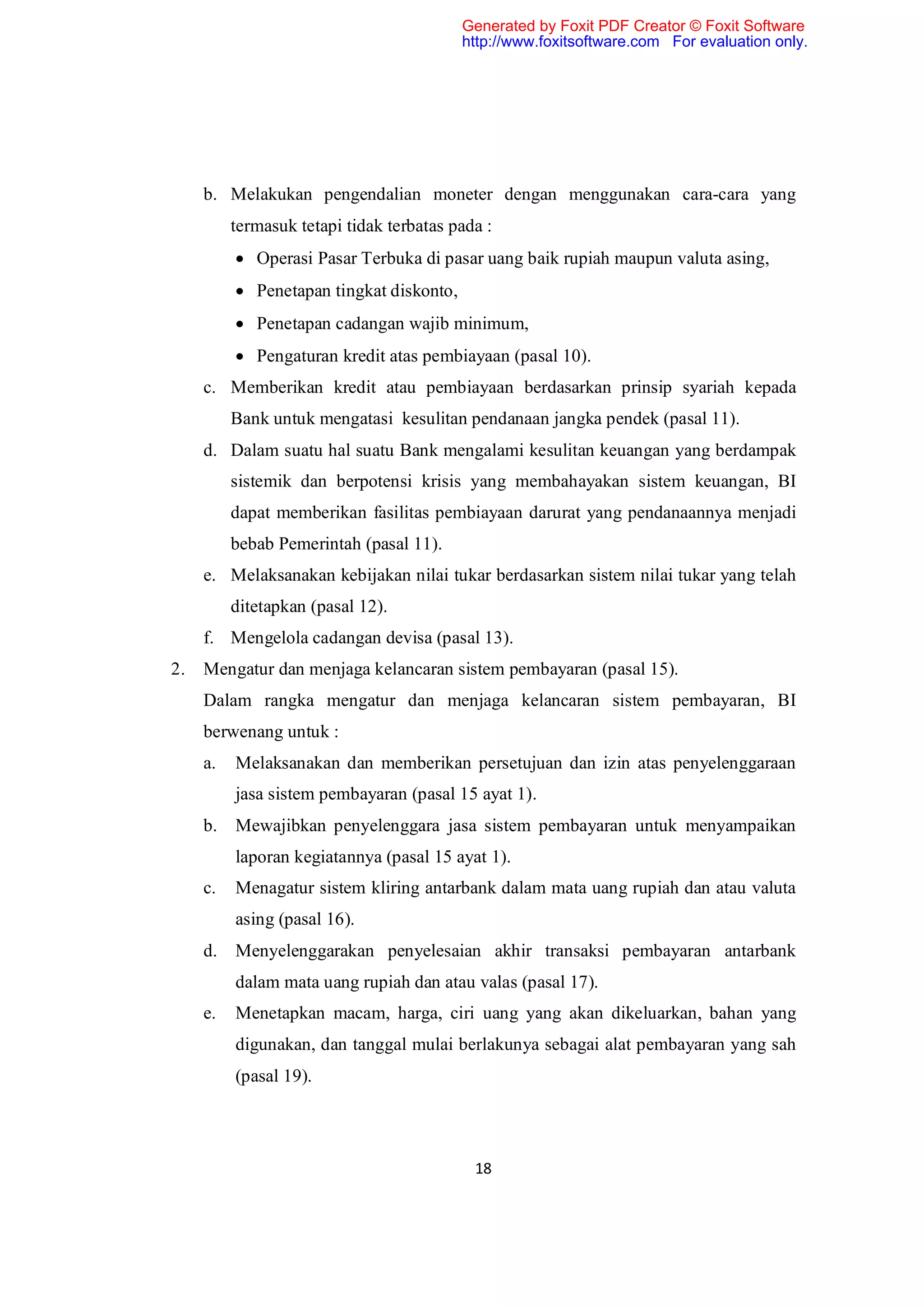 Generated by Foxit PDF Creator © Foxit Software
                                          http://www.foxitsoftware.com For evaluation only.




     b. Melakukan pengendalian moneter dengan menggunakan cara-cara yang
          termasuk tetapi tidak terbatas pada :
           Operasi Pasar Terbuka di pasar uang baik rupiah maupun valuta asing,
           Penetapan tingkat diskonto,
           Penetapan cadangan wajib minimum,
           Pengaturan kredit atas pembiayaan (pasal 10).
     c. Memberikan kredit atau pembiayaan berdasarkan prinsip syariah kepada
          Bank untuk mengatasi kesulitan pendanaan jangka pendek (pasal 11).
     d. Dalam suatu hal suatu Bank mengalami kesulitan keuangan yang berdampak
          sistemik dan berpotensi krisis yang membahayakan sistem keuangan, BI
          dapat memberikan fasilitas pembiayaan darurat yang pendanaannya menjadi
          bebab Pemerintah (pasal 11).
     e. Melaksanakan kebijakan nilai tukar berdasarkan sistem nilai tukar yang telah
          ditetapkan (pasal 12).
     f. Mengelola cadangan devisa (pasal 13).
2.   Mengatur dan menjaga kelancaran sistem pembayaran (pasal 15).
     Dalam rangka mengatur dan menjaga kelancaran sistem pembayaran, BI
     berwenang untuk :
     a.   Melaksanakan dan memberikan persetujuan dan izin atas penyelenggaraan
          jasa sistem pembayaran (pasal 15 ayat 1).
     b.   Mewajibkan penyelenggara jasa sistem pembayaran untuk menyampaikan
          laporan kegiatannya (pasal 15 ayat 1).
     c.   Menagatur sistem kliring antarbank dalam mata uang rupiah dan atau valuta
          asing (pasal 16).
     d.   Menyelenggarakan penyelesaian akhir transaksi pembayaran antarbank
          dalam mata uang rupiah dan atau valas (pasal 17).
     e.   Menetapkan macam, harga, ciri uang yang akan dikeluarkan, bahan yang
          digunakan, dan tanggal mulai berlakunya sebagai alat pembayaran yang sah
          (pasal 19).




                                            18
 