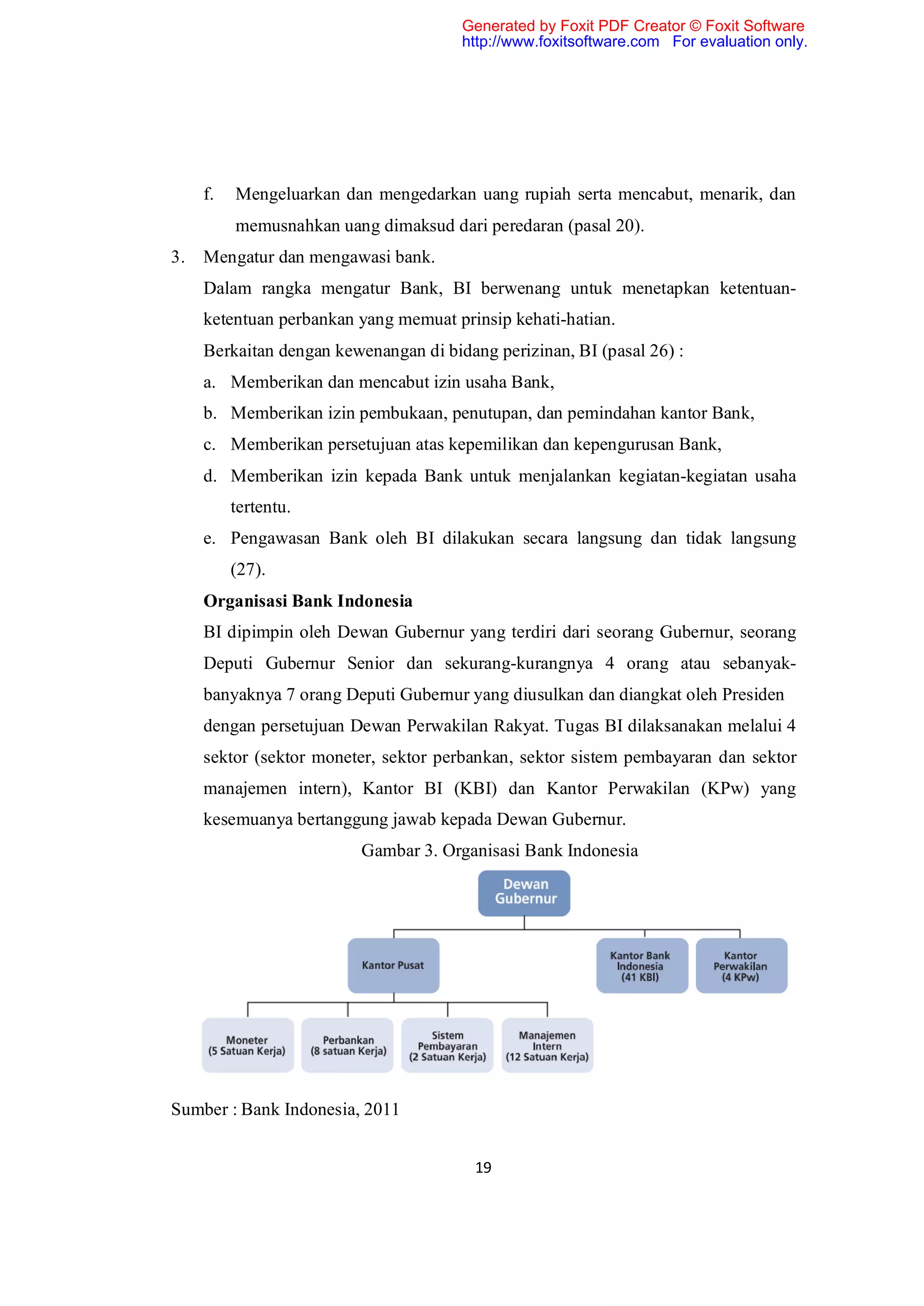Generated by Foxit PDF Creator © Foxit Software
                                       http://www.foxitsoftware.com For evaluation only.




     f.   Mengeluarkan dan mengedarkan uang rupiah serta mencabut, menarik, dan
          memusnahkan uang dimaksud dari peredaran (pasal 20).
3.   Mengatur dan mengawasi bank.
     Dalam rangka mengatur Bank, BI berwenang untuk menetapkan ketentuan-
     ketentuan perbankan yang memuat prinsip kehati-hatian.
     Berkaitan dengan kewenangan di bidang perizinan, BI (pasal 26) :
     a. Memberikan dan mencabut izin usaha Bank,
     b. Memberikan izin pembukaan, penutupan, dan pemindahan kantor Bank,
     c. Memberikan persetujuan atas kepemilikan dan kepengurusan Bank,
     d. Memberikan izin kepada Bank untuk menjalankan kegiatan-kegiatan usaha
          tertentu.
     e. Pengawasan Bank oleh BI dilakukan secara langsung dan tidak langsung
          (27).
     Organisasi Bank Indonesia
     BI dipimpin oleh Dewan Gubernur yang terdiri dari seorang Gubernur, seorang
     Deputi Gubernur Senior dan sekurang-kurangnya 4 orang atau sebanyak-
     banyaknya 7 orang Deputi Gubernur yang diusulkan dan diangkat oleh Presiden
     dengan persetujuan Dewan Perwakilan Rakyat. Tugas BI dilaksanakan melalui 4
     sektor (sektor moneter, sektor perbankan, sektor sistem pembayaran dan sektor
     manajemen intern), Kantor BI (KBI) dan Kantor Perwakilan (KPw) yang
     kesemuanya bertanggung jawab kepada Dewan Gubernur.
                          Gambar 3. Organisasi Bank Indonesia




Sumber : Bank Indonesia, 2011


                                         19
 